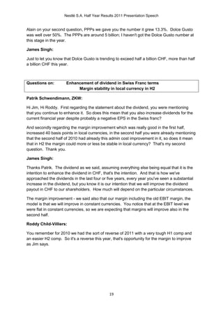 Nestlé S.A. Half Year Results 2011 Presentation Speech


Alain on your second question, PPPs we gave you the number it grew 13.3%. Dolce Gusto
was well over 50%. The PPPs are around 5 billion; I haven't got the Dolce Gusto number at
this stage in the year.

James Singh:

Just to let you know that Dolce Gusto is trending to exceed half a billion CHF, more than half
a billion CHF this year.



Questions on:         Enhancement of dividend in Swiss Franc terms
                           Margin stability in local currency in H2

Patrik Schwendimann, ZKW:

Hi Jim, Hi Roddy. First regarding the statement about the dividend, you were mentioning
that you continue to enhance it. So does this mean that you also increase dividends for the
current financial year despite probably a negative EPS in the Swiss franc?

And secondly regarding the margin improvement which was really good in the first half,
increased 40 basis points in local currencies, in the second half you were already mentioning
that the second half of 2010 had already this admin cost improvement in it, so does it mean
that in H2 the margin could more or less be stable in local currency? That's my second
question. Thank you.

James Singh:

Thanks Patrik. The dividend as we said, assuming everything else being equal that it is the
intention to enhance the dividend in CHF, that's the intention. And that is how we've
approached the dividends in the last four or five years, every year you've seen a substantial
increase in the dividend, but you know it is our intention that we will improve the dividend
payout in CHF to our shareholders. How much will depend on the particular circumstances.

The margin improvement - we said also that our margin including the old EBIT margin, the
model is that we will improve in constant currencies. You notice that at the EBIT level we
were flat in constant currencies, so we are expecting that margins will improve also in the
second half.

Roddy Child-Villiers:

You remember for 2010 we had the sort of reverse of 2011 with a very tough H1 comp and
an easier H2 comp. So it's a reverse this year, that's opportunity for the margin to improve
as Jim says.




                                              19
 