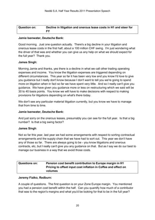 Nestlé S.A. Half Year Results 2011 Presentation Speech




Question on:          Decline in litigation and onerous lease costs in H1 and steer for
                      FY

Jamie Isenwater, Deutsche Bank:

Good morning. Just one question actually. There's a big decline in your litigation and
onerous lease costs in the first half, about a 100 million CHF swing. I'm just wondering what
the driver of that was and whether you can give us any help on what we should expect for
the full year? Thank you.

James Singh:

Morning Jamie and thanks, yes there is a decline in what we call other trading operating
expenses and income. You know the litigation expenses are triggered depending on
different circumstances. This year so far it has been very low and you know I'd love to give
you guidance but I really don't know because I don't want to tell you we're going to spend
more on litigation when in fact so far we have spent very little. And so I really can't give you
guidance. We have given you guidance more or less on restructuring which we said will be
30 to 40 basis points. You know we will have to make decisions with respect to making
provisions for litigations depending on what's there today.

We don't see any particular material litigation currently, but you know we have to manage
that from time to time.

Jamie Isenwater, Deutsche Bank:

And just sorry on the onerous leases, presumably you can see for the full year. Is that a big
number? Is that a big swing factor?

James Singh:

Not so far this year, last year we had some arrangements with respect to sorting contractual
arrangements and the supply chain that we have had to sort out. This year we don’t have
any of those so far. There are always going to be - you know litigations and onerous
contracts, etc, but I really can't give you any guidance on that. But as I say we do our best to
manage our business in a way that we avoid those costs.



Questions on:         Pension cost benefit contribution to Europe margin in H1
                      Pricing to offset input cost inflation in Coffee and effect on
                      volumes

Jeremy Fialko, Redburn:

A couple of questions. The first question is on your Zone Europe margin. You mentioned
you had a pension cost benefit within the half. Can you quantify how much of a contributor
that was to the region's margins and what you'd be looking for that to be in the full year?



                                               20
 