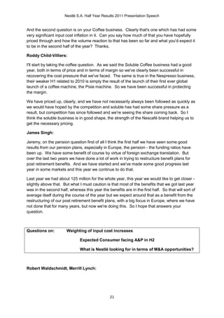 Nestlé S.A. Half Year Results 2011 Presentation Speech


And the second question is on your Coffee business. Clearly that's one which has had some
very significant input cost inflation in it. Can you say how much of that you have hopefully
priced through and how the volume reaction to that has been so far and what you'd expect it
to be in the second half of the year? Thanks.

Roddy Child-Villiers:

I'll start by taking the coffee question. As we said the Soluble Coffee business had a good
year, both in terms of price and in terms of margin so we've clearly been successful in
recovering the cost pressure that we've faced. The same is true in the Nespresso business,
their weaker H1 related to 2010 is simply the result of the launch of their first ever global
launch of a coffee machine, the Pixie machine. So we have been successful in protecting
the margin.

We have priced up, clearly, and we have not necessarily always been followed as quickly as
we would have hoped by the competition and soluble has had some share pressure as a
result, but competition has since followed and we're seeing the share coming back. So I
think the soluble business is in good shape, the strength of the Nescafé brand helping us to
get the necessary pricing.

James Singh:

Jeremy, on the pension question first of all I think the first half we have seen some good
results from our pension plans, especially in Europe, the pension - the funding ratios have
been up. We have some benefit of course by virtue of foreign exchange translation. But
over the last two years we have done a lot of work in trying to restructure benefit plans for
post retirement benefits. And we have started and we've made some good progress last
year in some markets and this year we continue to do that.

Last year we had about 125 million for the whole year, this year we would like to get closer -
slightly above that. But what I must caution is that most of the benefits that we got last year
was in the second half, whereas this year the benefits are in the first half. So that will sort of
average itself during the course of the year but we expect around that as a benefit from the
restructuring of our post retirement benefit plans, with a big focus in Europe, where we have
not done that for many years, but now we're doing this. So I hope that answers your
question.



Questions on:          Weighting of input cost increases

                               Expected Consumer facing A&P in H2

                               What is Nestlé looking for in terms of M&A opportunities?



Robert Waldschmidt, Merrill Lynch:




                                                21
 