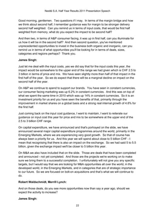 Nestlé S.A. Half Year Results 2011 Presentation Speech


Good morning, gentlemen. Two questions if I may. In terms of the margin bridge and how
we think about second half, I remember guidance was for margin to be stronger delivery
second half weighted. Can you remind us in terms of input costs, that would be first half
weighted from memory, what do you expect the impact to be second half?

And then two, in terms of A&P consumer facing, it was up in first half, can you illuminate for
us how it will be in the second half? And then second question, you've mentioned
unprecedented opportunities to invest in the business both organic and inorganic, can you
remind us in terms of what opportunities you'll be looking for in terms of deals, sizes,
categories and regions perhaps? Thank you.

James Singh:

Just let me deal with the input costs, yes we did say that for the input costs this year, the
impact would be somewhere to the upper end of the range we had given which is CHF 2.5 to
3 billion in terms of price and mix. We have seen slightly more than half of that impact in the
first half of the year. So we do expect that there will be a marginal decline on impact on the
second half of the year.

On A&P we continue to spend to support our brands. You have seen in constant currencies,
our consumer facing marketing was up 6.2% in constant currencies. And this was on top of
what we spent the same time in 2010 which was up 14% in constant currencies. So it is an
investment priority for us and you have seen the benefits of that, primarily through the
improvement in market shares on a global basis and a strong real internal growth of 4.8% for
the first half.

Just coming back on the input cost guidance, I want to maintain, I want to reiterate our
guidance on input cost this year for price and mix to be somewhere at the upper end of the
2.5 to 3 billion CHF range.

On capital expenditure, we have announced and that's portrayed on the slide, we have
announced several major capital expenditure programmes around the world, primarily in the
Emerging Markets, where we are experiencing very good growth. So that of course has
always been a priority for us. And this year we will spend about close to 5 billion CHF - I
mean that recognising that there is also an impact on the exchange. So we had said 5 to 5.5
billion, given the exchange impact we'll be closer to 5 billion this year.

On M&A we also have included that on the slide. Those are deals that have been completed
and announced - not yet completed. And those are the projects we're working on to make
sure we bring them to a successful completion. I unfortunately will not give you any specific
targets, but I would say that we are looking for M&A opportunities all over the world, in the
developed world, in the Emerging Markets, and in categories that are of strategic importance
to our future. So we are focused on bolt-on acquisitions and that’s what we will continue to
do.

Robert Waldschmidt, Merrill Lynch:

And on those deals, do you see more opportunities now than say a year ago, should we
expect the activity to increase?

James Singh:

                                              22
 