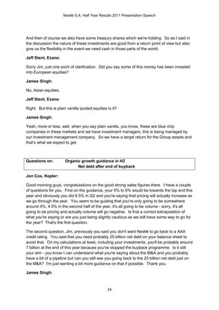 Nestlé S.A. Half Year Results 2011 Presentation Speech




And then of course we also have some treasury shares which we're holding. So as I said in
the discussion the nature of these investments are good from a return point of view but also
give us the flexibility in the event we need cash in those parts of the world.

Jeff Stent, Exane:

Sorry Jim, just one point of clarification. Did you say some of this money has been invested
into European equities?

James Singh:

No, Asian equities.

Jeff Stent, Exane:

Right. But this is plain vanilla quoted equities is it?

James Singh:

Yeah, more or less, well, when you say plain vanilla, you know, these are blue chip
companies in these markets and we have investment managers, this is being managed by
our investment management company. So we have a target return for the Group assets and
that’s what we expect to get.



Questions on:          Organic growth guidance in H2
                             Net debt after end of buyback

Jon Cox, Kepler:

Good morning guys, congratulations on the good strong sales figures there. I have a couple
of questions for you. First on the guidance, your 5% to 6% would be towards the top end this
year and obviously you did 8.5% in Q2 and you're saying that pricing will actually increase as
we go through the year. You seem to be guiding that you're only going to be somewhere
around 4%, 4.5% in the second half of the year, it's all going to be volume - sorry, it's all
going to be pricing and actually volume will go negative. Is that a correct extrapolation of
what you're saying or are you just being slightly cautious as we still have some way to go for
the year? That's the first question.

The second question, Jim, previously you said you don't want Nestlé to go back to a AAA
credit rating. You said that you need probably 25 billion net debt on your balance sheet to
avoid that. On my calculations at least, including your investments, you'll be probably around
7 billion at the end of this year because you've stopped the buyback programme. Is it still
your aim - you know I can understand what you're saying about the M&A and you probably
have a bit of a pipeline but can you still see you going back to the 25 billion net debt just on
the M&A? I'm just wanting a bit more guidance on that if possible. Thank you.

James Singh:



                                                 24
 