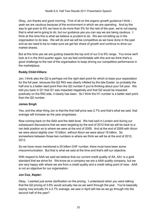 Nestlé S.A. Half Year Results 2011 Presentation Speech


Okay, Jon thanks and good morning. First of all on the organic growth guidance I think -
yeah we are cautious because of the environment in which we are operating. And by the
way to get even to 6% we have to do more than 5% for the rest of the year, we're not saying
that is what we're going to do, but our guidance yes you can say we are being cautious. I
think at this time this is what we believe is prudent to do. We are not letting up in the
organisation to do less. We will do and we will be competitive as we have done in the past
and as we need to be to make sure we get fair share of growth and continue to drive our
market shares.

But at this time yes we are guiding towards the top end of our 5 to 6% range. You know we'll
look at it in the third quarter again, but we feel comfortable with this and we think that's a
good challenge to the rest of the organisation to keep driving our competitive performance in
the marketplace.

Roddy Child-Villiers:

Jon, I think also the Q2 is perhaps not the right start point for which to base your expectation
for the full year, because the Q2 RIG was clearly inflated by the late Easter, so probably the
half one is a better start point then the Q2 number if you're thinking about your full year. We
told you back in Q1 that Q1 was impacted negatively and that Q2 would be impacted
positively on the RIG side, it clearly has been. So I think the H1 number is a better start point
than the Q2 number.

James Singh:

Yes, and the other thing Jon is that the first half price was 2.7% and that’s what we said, that
average will increase as the year progresses.

Now coming back on the AAA and the debt level. We had said in London and during our
subsequent discussions that we were targeting by the end of 2012 that we will be back to a
net debt position as to where we were at the end of 2009. And at the end of 2009 with Alcon
we were about slightly over 15 billion, without Alcon we were about 18 billion. So
somewhere between those two numbers is where we think we will be at the end of 2012,
2013.

So we have never mentioned a 25 billion CHF number, there must have been some
miscommunication. But that is what we said at the time and that's still our objective.

With respect to AAA we said we believe that our current credit quality of AA, AA+ is a gold
standard that we strive for. We know as a company we are a AAA quality company, but we
are very happy with where we are from a credit quality and a credit rating point of view. AAA
is not an objective for our organisation.

Jon Cox, Kepler:

Okay. I wanted just some clarification on the pricing. I understood when you were talking
that the Q2 pricing of 3.8% would actually rise as we went through the year. You're basically
saying now actually it's a 2.7% average, we saw in April will rise as we go through into the
second half of the year?



                                               25
 