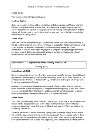 Nestlé S.A. Half Year Results 2011 Presentation Speech


James Singh:

Yes, because we're talking cumulative Jon.

Jon Cox, Kepler:

Okay, but even sort of taking all that into account and obviously you had 4% odd pricing in
Q2 and I presume H2 will be similar to that. You seem to be implying that there will be a
serious deceleration in volume, or you guys are already working on the assumption that the
volume will decline close to zero by the end of the year. Am I being slightly too pessimistic
with what you're saying there?

James Singh:

Well I don't necessarily agree with you, you know we believe that a performance guiding at
the top end of a range is a prudent one. We have no expectation that our volumes are going
to be negative, because as I said we will continue to compete and we will drive a
combination of RIG and price, albeit maybe price is going to be a slightly bigger part of the
mix going forward. But we are not expecting to have any kind of negative real internal
growth numbers for the balance of this year.



Questions on:          Expectations for the currency impact for FY

                               Treasury Stock

Julian Hardwick, RBS:

Morning, two questions from me. One, Jim, on currency impact for the year I thought I heard
you say that for the full year you didn't think the currency impact would be as bad as the 13%
odd decline in the first half. Is that correct? My numbers look as though it will still get worse
by the time you get to the full year.

And secondly just back on this long-term investment. Can you tell us how much of the 4
billion is invested in your treasury stock? And presumably the right way to think about this is
your net debt is really 10.8 rather than 14.5 at the moment if we're trying to sort of look at
where you're - how you're going to get to your 15 to 18 eventual target?

James Singh:

Yes, I think on the currency Julian I think you may be right. If you look at the US dollar in the
first six months this year compared to the first six months last year we moved from an
average of about I don't know, 1.08 to about 90 cent, so it was 16, 17% as we said and the
same thing for the Euro.

You know it's difficult to predict, it could be slightly better, it could be slightly worse. But at
the end of the day we have to find a way to manage through this, as you see we have done
in the first half. So it's really difficult to give a guidance on currency impact given what we
have seen over the last two or three days, especially Swiss franc relative to other currencies.




                                                26
 