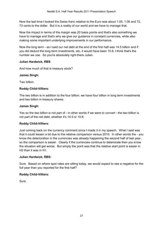 Nestlé S.A. Half Year Results 2011 Presentation Speech


Now the last time I looked the Swiss franc relative to the Euro was about 1.05, 1.06 and 72,
73 cents to the dollar. But it is a reality of our world and we have to manage that.

Now the impact in terms of the margin was 20 basis points and that's also something we
have to manage and that's why we give our guidance in constant currencies, while also
making some important underlying improvements in our performance.

Now the long term - as I said our net debt at the end of the first half was 14.5 billion and if
you did deduct the long term investments, etc, it would have been 10.8, I think that's the
number we use. So you're absolutely right there Julian.

Julian Hardwick, RBS:

And how much of that is treasury stock?

James Singh:

Two billion.

Roddy Child-Villiers:

The two billion is in addition to the four billion; we have four billion in long term investments
and two billion in treasury shares.

James Singh:

Yes so the two billion is not part of - in other words if we were to convert - the two billion is
not part of the net debt, whether it's 14.5 or 10.8.

Roddy Child-Villiers:

Just coming back on the currency comment since I made it in my speech. What I said was
that it could lessen a bit due to the relative comparison versus 2010. In other words the - you
know the deterioration in the currencies was already happening the second half of last year,
so the comparison is easier. Clearly if the currencies continue to deteriorate then you know
the situation will get worse. But simply the point was that the relative start point is easier in
H2 than it was in H1.

Julian Hardwick, RBS:

Sure. Based on where spot rates are sitting today, we would expect to see a negative for the
full year than you reported for the first half?

Roddy Child-Villiers:

Sure.




                                                 27
 