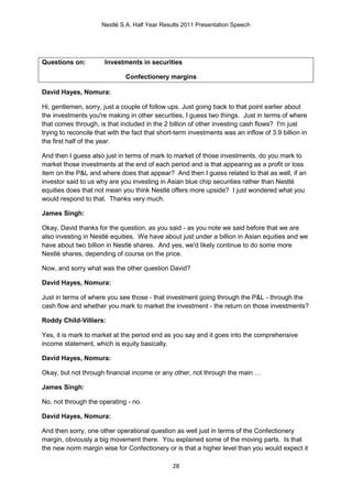 Nestlé S.A. Half Year Results 2011 Presentation Speech




Questions on:          Investments in securities

                              Confectionery margins

David Hayes, Nomura:

Hi, gentlemen, sorry, just a couple of follow ups. Just going back to that point earlier about
the investments you're making in other securities, I guess two things. Just in terms of where
that comes through, is that included in the 2 billion of other investing cash flows? I'm just
trying to reconcile that with the fact that short-term investments was an inflow of 3.9 billion in
the first half of the year.

And then I guess also just in terms of mark to market of those investments, do you mark to
market those investments at the end of each period and is that appearing as a profit or loss
item on the P&L and where does that appear? And then I guess related to that as well, if an
investor said to us why are you investing in Asian blue chip securities rather than Nestlé
equities does that not mean you think Nestlé offers more upside? I just wondered what you
would respond to that. Thanks very much.

James Singh:

Okay, David thanks for the question, as you said - as you note we said before that we are
also investing in Nestlé equities. We have about just under a billion in Asian equities and we
have about two billion in Nestlé shares. And yes, we'd likely continue to do some more
Nestlé shares, depending of course on the price.

Now, and sorry what was the other question David?

David Hayes, Nomura:

Just in terms of where you see those - that investment going through the P&L - through the
cash flow and whether you mark to market the investment - the return on those investments?

Roddy Child-Villiers:

Yes, it is mark to market at the period end as you say and it goes into the comprehensive
income statement, which is equity basically.

David Hayes, Nomura:

Okay, but not through financial income or any other, not through the main …

James Singh:

No, not through the operating - no.

David Hayes, Nomura:

And then sorry, one other operational question as well just in terms of the Confectionery
margin, obviously a big movement there. You explained some of the moving parts. Is that
the new norm margin wise for Confectionery or is that a higher level than you would expect it

                                                28
 