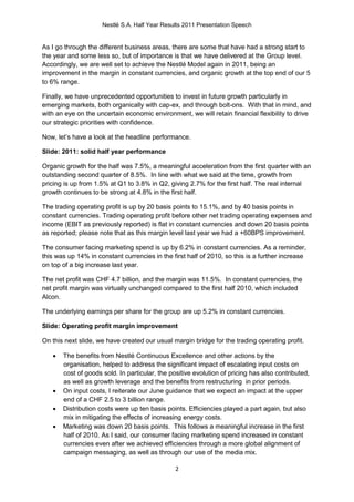 Nestlé S.A. Half Year Results 2011 Presentation Speech


As I go through the different business areas, there are some that have had a strong start to
the year and some less so, but of importance is that we have delivered at the Group level.
Accordingly, we are well set to achieve the Nestlé Model again in 2011, being an
improvement in the margin in constant currencies, and organic growth at the top end of our 5
to 6% range.

Finally, we have unprecedented opportunities to invest in future growth particularly in
emerging markets, both organically with cap-ex, and through bolt-ons. With that in mind, and
with an eye on the uncertain economic environment, we will retain financial flexibility to drive
our strategic priorities with confidence.

Now, let’s have a look at the headline performance.

Slide: 2011: solid half year performance

Organic growth for the half was 7.5%, a meaningful acceleration from the first quarter with an
outstanding second quarter of 8.5%. In line with what we said at the time, growth from
pricing is up from 1.5% at Q1 to 3.8% in Q2, giving 2.7% for the first half. The real internal
growth continues to be strong at 4.8% in the first half.

The trading operating profit is up by 20 basis points to 15.1%, and by 40 basis points in
constant currencies. Trading operating profit before other net trading operating expenses and
income (EBIT as previously reported) is flat in constant currencies and down 20 basis points
as reported; please note that as this margin level last year we had a +60BPS improvement.

The consumer facing marketing spend is up by 6.2% in constant currencies. As a reminder,
this was up 14% in constant currencies in the first half of 2010, so this is a further increase
on top of a big increase last year.

The net profit was CHF 4.7 billion, and the margin was 11.5%. In constant currencies, the
net profit margin was virtually unchanged compared to the first half 2010, which included
Alcon.

The underlying earnings per share for the group are up 5.2% in constant currencies.

Slide: Operating profit margin improvement

On this next slide, we have created our usual margin bridge for the trading operating profit.

      The benefits from Nestlé Continuous Excellence and other actions by the
       organisation, helped to address the significant impact of escalating input costs on
       cost of goods sold. In particular, the positive evolution of pricing has also contributed,
       as well as growth leverage and the benefits from restructuring in prior periods.
      On input costs, I reiterate our June guidance that we expect an impact at the upper
       end of a CHF 2.5 to 3 billion range.
      Distribution costs were up ten basis points. Efficiencies played a part again, but also
       mix in mitigating the effects of increasing energy costs.
      Marketing was down 20 basis points. This follows a meaningful increase in the first
       half of 2010. As I said, our consumer facing marketing spend increased in constant
       currencies even after we achieved efficiencies through a more global alignment of
       campaign messaging, as well as through our use of the media mix.

                                                2
 