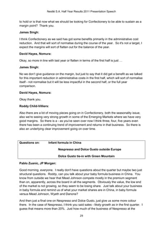 Nestlé S.A. Half Year Results 2011 Presentation Speech


to hold or is that now what we should be looking for Confectionery to be able to sustain as a
margin point? Thank you.

James Singh:

I think Confectionery as we said has got some benefits primarily in the administrative cost
reduction. And that will sort of normalise during the course of the year. So it's not a target, I
expect the margins will sort of flatten out for the balance of the year.

David Hayes, Nomura:

Okay, so more in line with last year or flatten in terms of the first half is just …

James Singh:

No we don’t give guidance on the margin, but just to say that it did get a benefit as we talked
for this important reduction in administrative costs in the first half, which will sort of normalise
itself - not normalise but it will be less impactful in the second half, or the full year
comparison.

David Hayes, Nomura:

Okay thank you.

Roddy Child-Villiers:

Also there are a lot of moving pieces going on in Confectionery, both the seasonality issue;
also we're seeing very strong growth in some of the Emerging Markets where we have very
good margins. So there is a - as you've seen over now I think three, four, five years even
there has been a continuing trend of improvement and returns in that business. So there is
also an underlying clear improvement going on over time.



Questions on:          Infant formula in China

                               Nespresso and Dolce Gusto outside Europe

                               Dolce Gusto tie-in with Green Mountain

Pablo Zuanic, JP Morgan:

Good morning, everyone. I really don't have questions about the quarter but maybe two just
structural questions. Roddy, can you talk about your baby formula business in China. You
know from outside we hear that Mead Johnson compete mostly in the premium segment
than on, apparently, across the board in all the segments. Obviously the value, the low end
of the market is not growing, so they seem to be losing share. Just talk about your business
in baby formula and remind us of what your market shares are in China, in baby formula
versus Mead Johnson, Wyeth and Danone?

And then just a final one on Nespresso and Dolce Gusto, just give us some more colour
there. In the case of Nespresso, I think you said sales - likely growth as in the first quarter. I
guess that means more than 20%. Just how much of the business of Nespresso at the

                                                 29
 