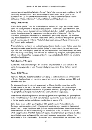 Nestlé S.A. Half Year Results 2011 Presentation Speech


moment is coming outside of Western Europe? What's the progress you're making in the US,
particularly with Nespresso? And related to Dolce Gusto, what's the progress of that
business in the US and other European markets say versus Tassimo or versus Senseo
particularly in Western Europe? That type of colour would help, thank you

Roddy Child-Villiers:

Thanks Pablo, just on China, it's a relatively small business, it's only a few hundred million,
so it's not exactly material to the results discussion so I haven't got a lot of information on it.
But the Nielson market shares are around mid single digit, they probably understate our true
market share because we're very present in rural areas where Nielson isn't. But the
business is growing very meaningfully in double digits, performing very well. We've seen a
very material acceleration in traction across infant formula, all the way through to the growing
up milk business as well in China. That whole business is absolutely flying at the moment.
So it's doing really, really well.

The market share as I say is not particularly accurate and also the reason that we would also
say that the market share is not accurate is that we've been growing that business double
digit, over 20% for a couple of years and the market share data point hasn't moved and there
aren't that many babies being born in China. So we're clearly doing well, coming back from a
difficult period three or four years ago, and we're very excited about it. But it's not a material
part of the Nestlé Group.

Pablo Zuanic, JP Morgan:

But it's still a material market right? It's one of the largest markets in baby formula in the
world. I mean you're big in Latin America in baby formula, not in China that's my point I
guess.

Roddy Child-Villiers:

Yeah and that's why it's so fantastic that we're doing so well in that business at the moment
in China. It's absolutely a key market for us and we're growing, as I say, way over 20% and
it's going really well.

On Nespresso the performance is as you say it is. I haven't got the percentage split for
Europe relative to the rest of the world. It won't have changed very much from the last
number we gave you because Europe is as you know over 80%, growing double digit. So it's
not going to have changed materially from the last number that we gave you.

The business is continuing to deliver double digit growth in its big markets, it's growing much
faster in the US as you'd expect off a smaller base, again similar levels of growth that we saw
in the first quarter and we quoted you a number then of around 50%.

Dolce Gusto as we said it's growing at over 50% globally, again, it's a predominantly
European business so the growth in Europe continues to be very, very strong. We quoted
you 400 and - I forget the number now, 420, 480 basis points of market share gain in system
sales in Europe. So that business clearly has real traction. In the US with the US launch
which was primarily in Wal-Mart, that launch is going fine and the really good news about the
launch is that where we have sold the machines the capsule consumption is higher then
we're seeing in most other markets. So the take up once the machines are sold is very, very

                                                30
 