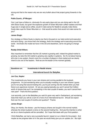 Nestlé S.A. Half Year Results 2011 Presentation Speech


strong and that is the reason why we are very bullish about that project going forwards in the
US.

Pablo Zuanic, JP Morgan:

Can I just have a follow on, obviously it's very early days and you are doing well in the US
with Dolce Gusto, but given the explosive growth of Green Mountain coffee roasters and their
huge size in single-serve coffee, would it make sense for Nestlé to actually make Dolce
Gusto take cups for Green Mountain or - that would be action that would not make sense for
you?

James Singh:

Our strategy on Dolce Gusto is clearly one that is focused on our total control and execution
and we're doing - you know that's the strategy, that's the strategy we're executing around the
world. And that's the model we have in the US and elsewhere, we're not going to change
that.

Roddy Child-Villiers:

Also important to remember that the US market is growing well, indeed the global market is
growing, but also the US market is growing very rapidly in systems. So it's not about having
all to be in one system, there's room for a number of players in that market and we clearly
intend to be one of the leaders. Well we are the leader at the moment globally.



Questions on:         Investments in Nestlé shares

                             International launch for BabyNes

Jon Cox, Kepler:

The investments you have in your own shares and running parallel to the buyback
programme. I'm just wondering when you're actually investing in your own shares I guess
you're not using that second trading line, you're just coming into the market when you feel
there is an opportune moment. Or are you saying basically you won't cancel the 5 billion
worth of shares that you'll be completing in the next couple of weeks, you won't cancel them
next year? That's the first question.

Just secondly, just on the BabyNes you said it's gone very well in Switzerland, just wondering
does that mean you will do a sort of a more of an international launch. Should we expect
that over the next couple of months and quarters? Thanks

James Singh:

Okay Jon thanks, the shares - yes the treasury shares are bought in the normal market,
whereas the share buyback is done on the second trading line. And yes the intention is what
we do on share buybacks will be cancelled. So I hope that deals with your first question.

I think BabyNes; we had a very successful launch, based on our criteria for the project. And
maybe as we progress later on in the year we would likely give you an update Jon. But right

                                              31
 