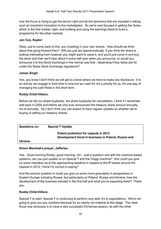 Nestlé S.A. Half Year Results 2011 Presentation Speech


now the focus is trying to get the launch right and all the dynamics that are included in taking
such an important innovation to the marketplace. So we're very focused in getting the Swiss,
which is the first market, right, and building and using the learnings there to build a
programme for the other markets.

Jon Cox, Kepler:

Okay, just to come back to this, you investing in your own shares. How should we think
about that going forward then? Will you just act opportunistically, if you think the share is
looking interesting from however you might want to value it, and you'd just come in and buy
the stock and then we'd hear about it every half year when you announce, or would you
announce it to the Stock Exchange in the normal way that - depending if key ratios are hit
under the Swiss Stock Exchange regulations?

James Singh:

Yes, you know I don't think we will get to a level where we have to make any disclosure. It is
an activity we engage in from time to time but as I said it's not a priority for us, it's one way of
managing the cash flows in the short term.

Roddy Child-Villiers:

Before we did our share buybacks, the share buybacks for cancellation, I think if I remember
well back in 2004 and before we only ever announced the treasury share amount annually,
not bi-annually. So I don't think you can expect to have regular updates on whether we're
buying or selling our treasury shares.



Questions on:          Special T Update

                               Patent protection for capsule in 2012
                               Development trend in business in Poland, Russia and
Ukraine

Simon Marshall-Lockyer, Jefferies:

Yes. Good morning Roddy, good morning, Jim. Just a question one with the machine-based
systems, can you just update us on Special T and the Viaggi machine? And could you give
us some indication as to the approaching deadline in respect to the IP losses around the
capsule in 2012; I think I'm correct in saying?

And the second question is could you give us some more granularity in perspectives in
Eastern Europe including Russia, but particularly on Poland, Russia and Ukraine, how the
development of the business trended in the first half and what you're expecting there? Thank
you.

Roddy Child-Villiers:

Special T to start, Special T is continuing to perform very well, it's to expectations. We're not
going to give you any numbers because it's so clearly not material at this stage. The clear
focus now obviously is to have a very successful Christmas season, as with the other

                                                 32
 