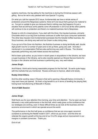 Nestlé S.A. Half Year Results 2011 Presentation Speech


systems machines, the big selling for the machines is during the Christmas season with
gifting. But so far we're very pleased with how Special T is going.

On what you call the capsule 2012 issue, fundamentally we have a whole series of
protections around the Nespresso systems; there isn't one issue that's going to be material to
us. I've got no update to give you because there's nothing new that happens it's just a
situation that we will have some patents come off protection in 2012 but all the other patents
will continue to be on protection and there's no material business risk to Nespresso.

Russia is a bit of a mixed picture, if you start with the Zone, the impulse business, primarily
Chocolate which is our big Zone business continues to suffer from poor consumer sentiment.
The other less impulse more fundamental businesses like the Soluble Coffee business, the
Soup business, are doing very well and Ice Cream is also doing okay.

If you go out of the Zone into Nutrition, the Nutrition business is doing terrifically well, double
digit growth now for a number of years and no let up there, going very well. And also I
mentioned in my presentation PetCare also performing very well in Russia. The Ukraine
especially performing very well indeed across the business.

We've been quite active, as you know in recent years in acquisitions in the Ukraine, we have
a super business in the Ukraine, we've also recently opened our Shared Service Centre for
Europe in the Ukraine and that business is performing very, very well indeed.

James Singh:

And Poland, I think we're having reasonable progress for the first half. So we're quite happy
with the markets that you mentioned. Russia continues to improve, albeit a bit slowly.

Roddy Child-Villiers:

And the other exciting news in Russia is that we're opening a Nescafé factory imminently, it
may even have just opened. So that's a big benefit to us in terms of levelling the playing field,
having local manufacturing of Nescafé in Russia.

End of Q&A Session



James Singh:

Well thank you for your attention this morning, your time and attention. You've seen we have
delivered a very solid performance in the first half, which really gives us the confidence that
our strategies are working, even in these difficult times as we look at the business and the
economic environment in which we operate around the world.

The performance in the first half gives us confidence that we can once again recommit
ourselves to achieving the Nestlé model in 2011, which as you know - and this time we
reiterate the organic growth at the top end of our 5 to 6% range and an improvement in our
margins in constant currencies. Thank you.

End of call.


                                                33
 