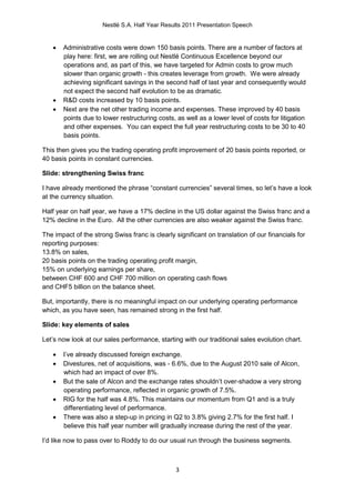 Nestlé S.A. Half Year Results 2011 Presentation Speech


      Administrative costs were down 150 basis points. There are a number of factors at
       play here: first, we are rolling out Nestlé Continuous Excellence beyond our
       operations and, as part of this, we have targeted for Admin costs to grow much
       slower than organic growth - this creates leverage from growth. We were already
       achieving significant savings in the second half of last year and consequently would
       not expect the second half evolution to be as dramatic.
      R&D costs increased by 10 basis points.
      Next are the net other trading income and expenses. These improved by 40 basis
       points due to lower restructuring costs, as well as a lower level of costs for litigation
       and other expenses. You can expect the full year restructuring costs to be 30 to 40
       basis points.

This then gives you the trading operating profit improvement of 20 basis points reported, or
40 basis points in constant currencies.

Slide: strengthening Swiss franc

I have already mentioned the phrase “constant currencies” several times, so let’s have a look
at the currency situation.

Half year on half year, we have a 17% decline in the US dollar against the Swiss franc and a
12% decline in the Euro. All the other currencies are also weaker against the Swiss franc.

The impact of the strong Swiss franc is clearly significant on translation of our financials for
reporting purposes:
13.8% on sales,
20 basis points on the trading operating profit margin,
15% on underlying earnings per share,
between CHF 600 and CHF 700 million on operating cash flows
and CHF5 billion on the balance sheet.

But, importantly, there is no meaningful impact on our underlying operating performance
which, as you have seen, has remained strong in the first half.

Slide: key elements of sales

Let’s now look at our sales performance, starting with our traditional sales evolution chart.

      I’ve already discussed foreign exchange.
      Divestures, net of acquisitions, was - 6.6%, due to the August 2010 sale of Alcon,
       which had an impact of over 8%.
      But the sale of Alcon and the exchange rates shouldn’t over-shadow a very strong
       operating performance, reflected in organic growth of 7.5%.
      RIG for the half was 4.8%. This maintains our momentum from Q1 and is a truly
       differentiating level of performance.
      There was also a step-up in pricing in Q2 to 3.8% giving 2.7% for the first half. I
       believe this half year number will gradually increase during the rest of the year.

I’d like now to pass over to Roddy to do our usual run through the business segments.



                                                3
 