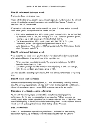 Nestlé S.A. Half Year Results 2011 Presentation Speech


Slide: All regions contribute good growth

Thanks, Jim. Good morning everyone.

I’ll start with the total Group sales by region. In each region, the numbers include the relevant
zone and the globally managed businesses, which are Nutrition, Waters, Professional,
Nespresso and our joint ventures.

We show this to give you a good read-across with our peers. It is once again a picture of
broad based growth, strong relative to the various markets.

      Europe has accelerated from 3.9% organic growth in Q1 to 5.8% for the half, with RIG
       up 120 basis points to 4.6%, and pricing up 70 to 1.2%. And this is growth on growth,
       coming on top of 3.6% organic growth in the first half of 2010.
      The Americas achieved 5.7% organic growth, with RIG of 2.2%. Pricing has
       accelerated, but RIG was lapping a tough second quarter in 2010.
      Asia, Oceania and Africa achieved 13.3% organic growth, The RIG remained double-
       digit. Pricing was up to 3.2%.

Slide: All regions contribute good growth

A key reason for our broad-based growth is that we have been able to deliver growth both
where you would expect strong growth and where you might not:

      Where you might expect strong growth: The emerging markets, and the BRIC
       countries, both growing at 13.3%.
      And where you might not: The developed markets growing at 4.4%, and Portugal,
       Italy, Greece and Spain growing as a group at 3.9%.

Let’s now look at the operating segments and, first, here is the currency impact by reporting
area.

Slide: FX impact on all businesses

Normally this slide would be in the appendix, but I think it merits being shown up front this
time. The currency impact on sales will most likely remain double-digit, but it could lessen a
bit due to the relative comparison versus 2010, as you can see on the two graphs.

Slide: strong broad based operating performance

As Jim said, the currency impact should not take away from our strong operating
performance. On this slide you can see how broad-based our RIG has been, and our
organic growth, which ranges from over 4% in Zone Europe to over 11% in Zone AOA. There
was increased pricing in the second quarter in all reporting areas. The RIG evolution remains
robust, and I will go through this in more detail, starting with the Americas.

Slide Zone Americas

The RIG in Zone Americas improved marginally from Q1, but there has been a strong
acceleration in pricing, up 360 basis points in the second quarter from the Q1 level.



                                                4
 