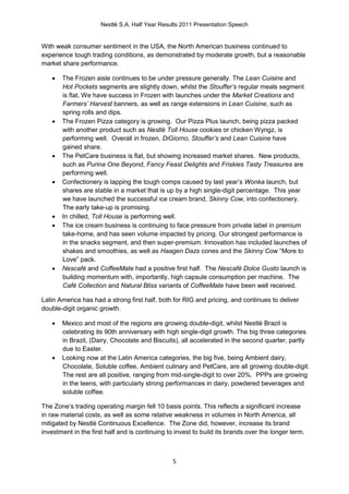 Nestlé S.A. Half Year Results 2011 Presentation Speech


With weak consumer sentiment in the USA, the North American business continued to
experience tough trading conditions, as demonstrated by moderate growth, but a reasonable
market share performance.

      The Frozen aisle continues to be under pressure generally. The Lean Cuisine and
       Hot Pockets segments are slightly down, whilst the Stouffer’s regular meals segment
       is flat. We have success in Frozen with launches under the Market Creations and
       Farmers’ Harvest banners, as well as range extensions in Lean Cuisine, such as
       spring rolls and dips.
      The Frozen Pizza category is growing. Our Pizza Plus launch, being pizza packed
       with another product such as Nestlé Toll House cookies or chicken Wyngz, is
       performing well. Overall in frozen, DiGiorno, Stouffer’s and Lean Cuisine have
       gained share.
      The PetCare business is flat, but showing increased market shares. New products,
       such as Purina One Beyond, Fancy Feast Delights and Friskies Tasty Treasures are
       performing well.
      Confectionery is lapping the tough comps caused by last year’s Wonka launch, but
       shares are stable in a market that is up by a high single-digit percentage. This year
       we have launched the successful ice cream brand, Skinny Cow, into confectionery.
       The early take-up is promising.
      In chilled, Toll House is performing well.
      The ice cream business is continuing to face pressure from private label in premium
       take-home, and has seen volume impacted by pricing. Our strongest performance is
       in the snacks segment, and then super-premium. Innovation has included launches of
       shakes and smoothies, as well as Haagen Dazs cones and the Skinny Cow “More to
       Love” pack.
      Nescafé and CoffeeMate had a positive first half. The Nescafé Dolce Gusto launch is
       building momentum with, importantly, high capsule consumption per machine. The
       Café Collection and Natural Bliss variants of CoffeeMate have been well received.

Latin America has had a strong first half, both for RIG and pricing, and continues to deliver
double-digit organic growth.

      Mexico and most of the regions are growing double-digit, whilst Nestlé Brazil is
       celebrating its 90th anniversary with high single-digit growth. The big three categories
       in Brazil, (Dairy, Chocolate and Biscuits), all accelerated in the second quarter, partly
       due to Easter.
      Looking now at the Latin America categories, the big five, being Ambient dairy,
       Chocolate, Soluble coffee, Ambient culinary and PetCare, are all growing double-digit.
       The rest are all positive, ranging from mid-single-digit to over 20%. PPPs are growing
       in the teens, with particularly strong performances in dairy, powdered beverages and
       soluble coffee.

The Zone’s trading operating margin fell 10 basis points. This reflects a significant increase
in raw material costs, as well as some relative weakness in volumes in North America, all
mitigated by Nestlé Continuous Excellence. The Zone did, however, increase its brand
investment in the first half and is continuing to invest to build its brands over the longer term.



                                                5
 