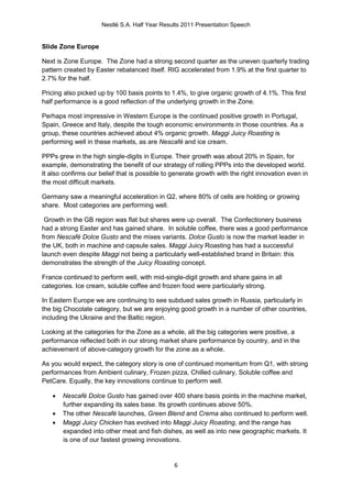 Nestlé S.A. Half Year Results 2011 Presentation Speech


Slide Zone Europe

Next is Zone Europe. The Zone had a strong second quarter as the uneven quarterly trading
pattern created by Easter rebalanced itself. RIG accelerated from 1.9% at the first quarter to
2.7% for the half.

Pricing also picked up by 100 basis points to 1.4%, to give organic growth of 4.1%. This first
half performance is a good reflection of the underlying growth in the Zone.

Perhaps most impressive in Western Europe is the continued positive growth in Portugal,
Spain, Greece and Italy, despite the tough economic environments in those countries. As a
group, these countries achieved about 4% organic growth. Maggi Juicy Roasting is
performing well in these markets, as are Nescafé and ice cream.

PPPs grew in the high single-digits in Europe. Their growth was about 20% in Spain, for
example, demonstrating the benefit of our strategy of rolling PPPs into the developed world.
It also confirms our belief that is possible to generate growth with the right innovation even in
the most difficult markets.

Germany saw a meaningful acceleration in Q2, where 80% of cells are holding or growing
share. Most categories are performing well.

 Growth in the GB region was flat but shares were up overall. The Confectionery business
had a strong Easter and has gained share. In soluble coffee, there was a good performance
from Nescafé Dolce Gusto and the mixes variants. Dolce Gusto is now the market leader in
the UK, both in machine and capsule sales. Maggi Juicy Roasting has had a successful
launch even despite Maggi not being a particularly well-established brand in Britain: this
demonstrates the strength of the Juicy Roasting concept.

France continued to perform well, with mid-single-digit growth and share gains in all
categories. Ice cream, soluble coffee and frozen food were particularly strong.

In Eastern Europe we are continuing to see subdued sales growth in Russia, particularly in
the big Chocolate category, but we are enjoying good growth in a number of other countries,
including the Ukraine and the Baltic region.

Looking at the categories for the Zone as a whole, all the big categories were positive, a
performance reflected both in our strong market share performance by country, and in the
achievement of above-category growth for the zone as a whole.

As you would expect, the category story is one of continued momentum from Q1, with strong
performances from Ambient culinary, Frozen pizza, Chilled culinary, Soluble coffee and
PetCare. Equally, the key innovations continue to perform well.

      Nescafé Dolce Gusto has gained over 400 share basis points in the machine market,
       further expanding its sales base. Its growth continues above 50%.
      The other Nescafé launches, Green Blend and Crema also continued to perform well.
      Maggi Juicy Chicken has evolved into Maggi Juicy Roasting, and the range has
       expanded into other meat and fish dishes, as well as into new geographic markets. It
       is one of our fastest growing innovations.


                                                6
 