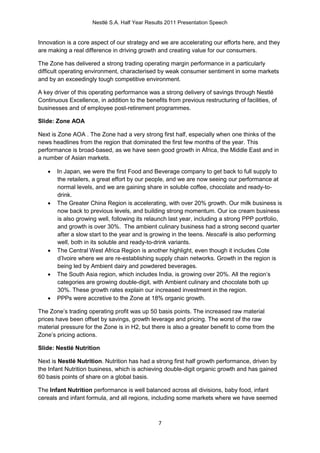 Nestlé S.A. Half Year Results 2011 Presentation Speech


Innovation is a core aspect of our strategy and we are accelerating our efforts here, and they
are making a real difference in driving growth and creating value for our consumers.

The Zone has delivered a strong trading operating margin performance in a particularly
difficult operating environment, characterised by weak consumer sentiment in some markets
and by an exceedingly tough competitive environment.

A key driver of this operating performance was a strong delivery of savings through Nestlé
Continuous Excellence, in addition to the benefits from previous restructuring of facilities, of
businesses and of employee post-retirement programmes.

Slide: Zone AOA

Next is Zone AOA . The Zone had a very strong first half, especially when one thinks of the
news headlines from the region that dominated the first few months of the year. This
performance is broad-based, as we have seen good growth in Africa, the Middle East and in
a number of Asian markets.

      In Japan, we were the first Food and Beverage company to get back to full supply to
       the retailers, a great effort by our people, and we are now seeing our performance at
       normal levels, and we are gaining share in soluble coffee, chocolate and ready-to-
       drink.
      The Greater China Region is accelerating, with over 20% growth. Our milk business is
       now back to previous levels, and building strong momentum. Our ice cream business
       is also growing well, following its relaunch last year, including a strong PPP portfolio,
       and growth is over 30%. The ambient culinary business had a strong second quarter
       after a slow start to the year and is growing in the teens. Nescafé is also performing
       well, both in its soluble and ready-to-drink variants.
      The Central West Africa Region is another highlight, even though it includes Cote
       d’Ivoire where we are re-establishing supply chain networks. Growth in the region is
       being led by Ambient dairy and powdered beverages.
      The South Asia region, which includes India, is growing over 20%. All the region’s
       categories are growing double-digit, with Ambient culinary and chocolate both up
       30%. These growth rates explain our increased investment in the region.
      PPPs were accretive to the Zone at 18% organic growth.

The Zone’s trading operating profit was up 50 basis points. The increased raw material
prices have been offset by savings, growth leverage and pricing. The worst of the raw
material pressure for the Zone is in H2, but there is also a greater benefit to come from the
Zone’s pricing actions.

Slide: Nestlé Nutrition

Next is Nestlé Nutrition. Nutrition has had a strong first half growth performance, driven by
the Infant Nutrition business, which is achieving double-digit organic growth and has gained
60 basis points of share on a global basis.

The Infant Nutrition performance is well balanced across all divisions, baby food, infant
cereals and infant formula, and all regions, including some markets where we have seemed



                                                7
 