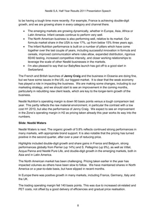 Nestlé S.A. Half Year Results 2011 Presentation Speech


to be having a tough time more recently. For example, France is achieving double-digit
growth, and we are growing share in every category and channel there.

      The emerging markets are growing dynamically, whether in Europe, Asia, Africa or
       Latin America. Infant cereals continue to perform very well.
      The North American business is also performing well, relative to its market. Our
       formula market share in the USA is now 17%, up from below 15% three years ago.
      The Infant Nutrition performance is built on a number of pillars which have come
       together over the last couple of years, including successful innovation in formula and
       cereals, improved communication where rules allow, expanded distribution, rigorous
       60/40 testing, increased competitive intensity, and closer working relationships to
       leverage the scale of other Nestlé businesses in the markets.
      I’m also pleased to say that our BabyNes launch has got off to a good start in
       Switzerland.

The French and British launches of Jenny Craig and the business in Oceania are doing fine,
but we have some issues in the US, our biggest market. It is clear that the weak economy
has played a role in impacting the business. We are making some changes, including to our
marketing strategy, and we should start to see an improvement in the coming months,
particularly in rebuilding new client leads, which are key to the longer-term growth of the
business.

Nestlé Nutrition’s operating margin is down 90 basis points versus a tough comparison last
year. This partly reflects the raw material environment, in particular the contrast with a low
cost H1 2010, but also the performance of Jenny Craig. We expect to see an improvement
in the Zone’s operating margin in H2 as pricing taken already this year works its way into the
numbers.

Slide: Nestlé Waters

Nestlé Waters is next. The organic growth of 5.8% reflects continued strong performances in
many markets, with appropriate brand support. It is also notable that the pricing has turned
positive in the second quarter, after over a year of reducing price.

Highlights included double-digit growth and share gains in France and Belgium, strong
performances globally from Perrier (up 14%) and S. Pellegrino (up 9%), as well as Vittel,
Acqua Panna and Nestlé Pure Life, and double-digit growth in the emerging markets, both in
Asia and in Latin America.

The North American market has been challenging. Pricing taken earlier in the year has
impacted volumes as others have been slow to follow. We have maintained shares in North
America on a year-to-date basis, but have slipped in recent months.

In Europe there was positive growth in many markets, including France, Germany, Italy and
the UK.

The trading operating margin fell 140 basis points. This was due to increased oil-related and
PET costs, not offset by a good delivery of efficiencies and gradual price realisation.




                                               8
 
