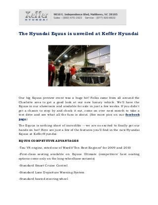 The Hyundai Equus is unveiled at Keffer Hyundai
Our big Equus preview event was a huge hit! Folks came from all around the
Charlotte area to get a good look at our new luxury vehicle. We'll have the
Equus in our showroom and available for sale in just a few weeks. If you didn't
get a chance to stop by and check it out, come on over next month to take a
test drive and see what all the fuss is about. (See more pics on our facebook
page.)
The Equus is nothing short of incredible -- we are so excited to finally get our
hands on her! Here are just a few of the features you'll find in the new Hyundai
Equus at Keffer Hyundai:
EQUUS COMPETITIVE ADVANTAGES
-Tau V8 engine, rated one of Ward’s“Ten Best Engines” for 2009 and 2010
-First-class seating available on Equus Ultimate (competitors’ best seating
options come only on the long-wheelbase variants)
-Standard Smart Cruise Control
-Standard Lane Departure Warning System
-Standard heated steering wheel
 