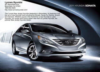 Lynnes Hyundai
401 Bloomfield Ave.
Bloomfield, NJ 07003                                                          2011 Hyundai SONATA
888-592-0929
http://www.lynneshyundai.com/

The Lynnes New Jersey Hyundai dealership in Bloomfield, NJ features a full
line up of new Hyundai cars including the Sonata, Santa Fe, Elantra, Accent
and Genesis. Whether you're in the market for a new Hyundai or used
Hyundai, you simply won't find a better deal than at Lynnes Hyundai, the
premier New Jersey Hyundai dealer.
 