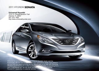 2011 Hyundai SONATA

  Universal Hyundai
  12751 S. Orange Blossom Trail
  Orlando, FL 32837
  407- 472- 1650
  http://www.universalhyundai.com/




Welcome to Universal Hyundai, your Orlando Hyundai dealer serving
Kissimmee. We are here to provide for your automotive needs, from parts to
service from our award-winning service department, or to help with financing.
Whether you're looking for a price quote on a new Hyundai or searching for a
new or pre-owned car, we can show you why we were rated Central
Florida's #1 dealership in customer service.
 