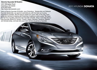 Dennis Hyundai Of Dublin
2441 Billingsley Road
Columbus, OH 43235
(614) 602-5354
                                                                                   2011 Hyundai SONATA
http://www.dennisdublin.com/
Here at Dennis Hyundai Of Dublin, your Columbus, Westerville and Delware
Hyundai dealership, our goal is to provide you with the best car buying
experience possible. We are here to assist you every step of the way, from
parts and service to helping with financing or getting a quick quote. We have
the full line of quality used and new Hyundai vehicles. Stop in and test drive a
new Hyundai Santa Fe, Accent, Tucson, Azera, Genesis, Veracruz, Elantra
and Sonata today, and see why your next vehicle should be a Hyundai.
 