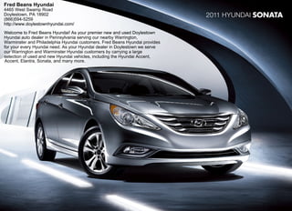 Fred Beans Hyundai
4465 West Swamp Road
Doylestown, PA 18902                                                         2011 Hyundai SONATA
(866)594-5259
http://www.doylestownhyundai.com/
Welcome to Fred Beans Hyundai! As your premier new and used Doylestown
Hyundai auto dealer in Pennsylvania serving our nearby Warrington,
Warminster and Philadelphia Hyundai customers. Fred Beans Hyundai provides
for your every Hyundai need. As your Hyundai dealer in Doylestown we serve
our Warrington and Warminster Hyundai customers by carrying a large
selection of used and new Hyundai vehicles, including the Hyundai Accent,
Accent, Elantra, Sonata, and many more.
 