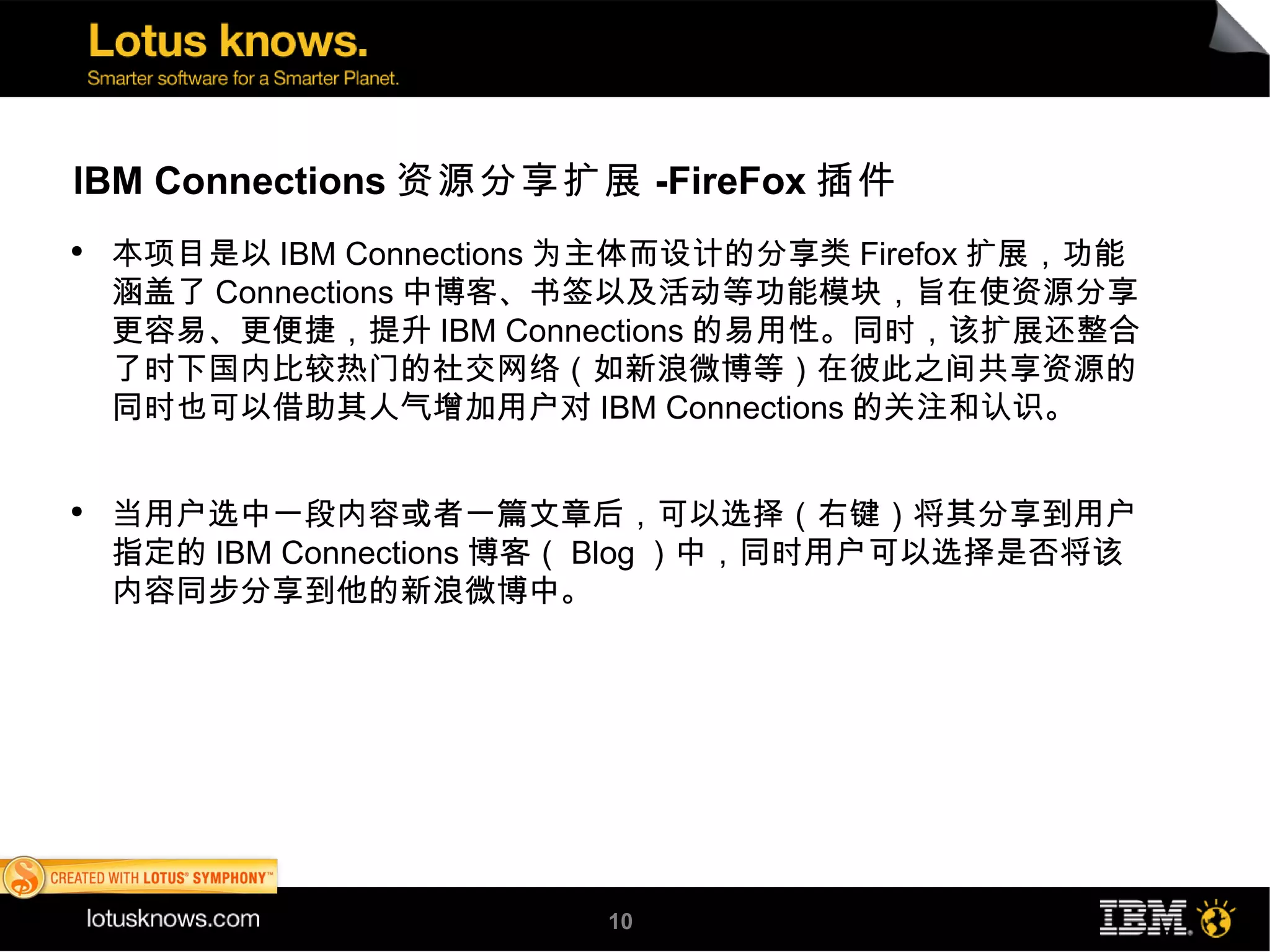 IBM Connections 资源分享扩展 -FireFox 插件
●
    本项目是以 IBM Connections 为主体而设计的分享类 Firefox 扩展，功能
    涵盖了 Connections 中博客、书签以及活动等功能模块，旨在使资源分享
    更容易、更便捷，提升 IBM Connections 的易用性。同时，该扩展还整合
    了时下国内比较热门的社交网络（如新浪微博等）在彼此之间共享资源的
    同时也可以借助其人气增加用户对 IBM Connections 的关注和认识。


●
    当用户选中一段内容或者一篇文章后，可以选择（右键）将其分享到用户
    指定的 IBM Connections 博客（ Blog ）中，同时用户可以选择是否将该
    内容同步分享到他的新浪微博中。




                          10
 