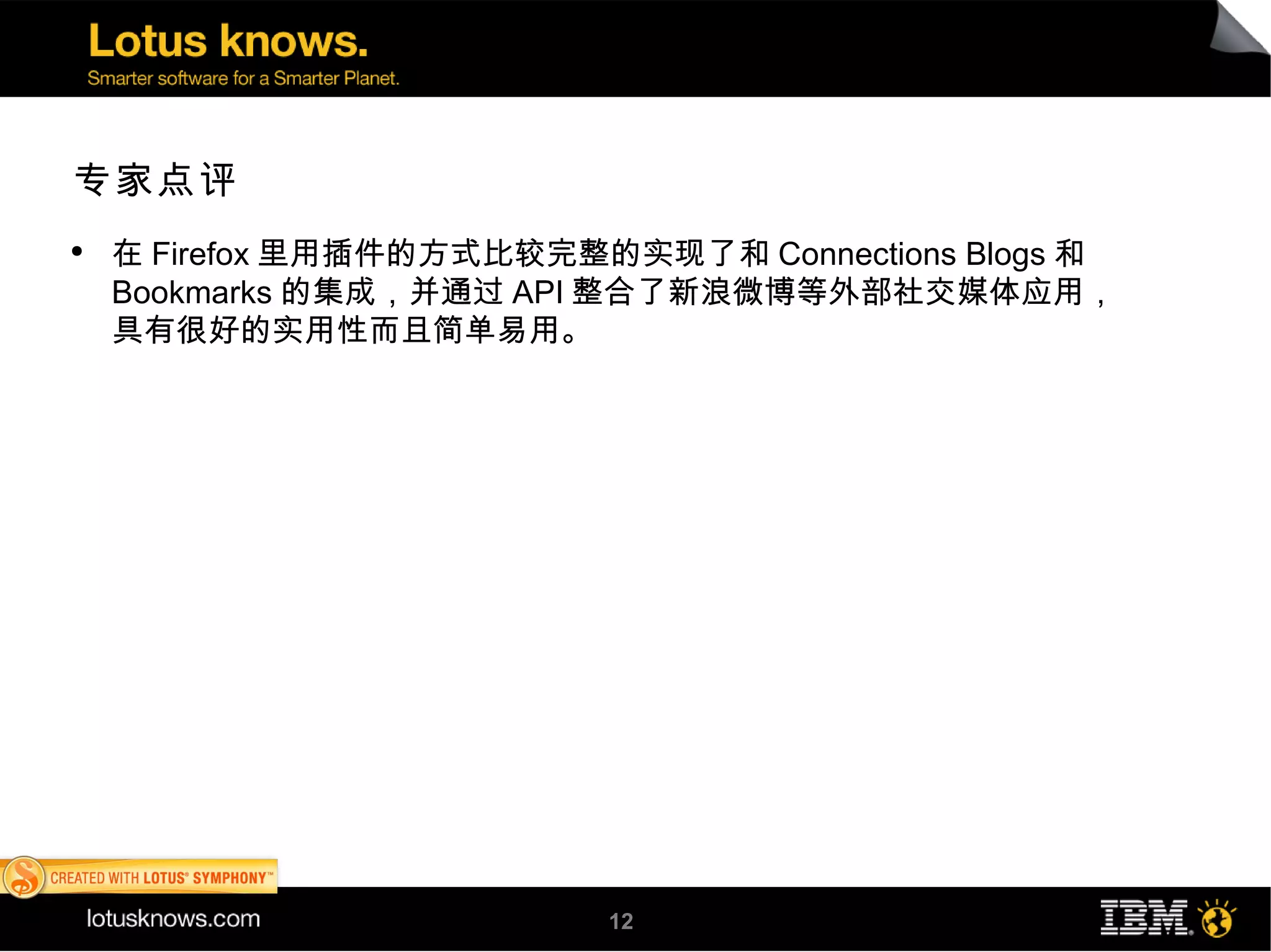 专家点评
●
    在 Firefox 里用插件的方式比较完整的实现了和 Connections Blogs 和
    Bookmarks 的集成，并通过 API 整合了新浪微博等外部社交媒体应用，
    具有很好的实用性而且简单易用。




                          12
 