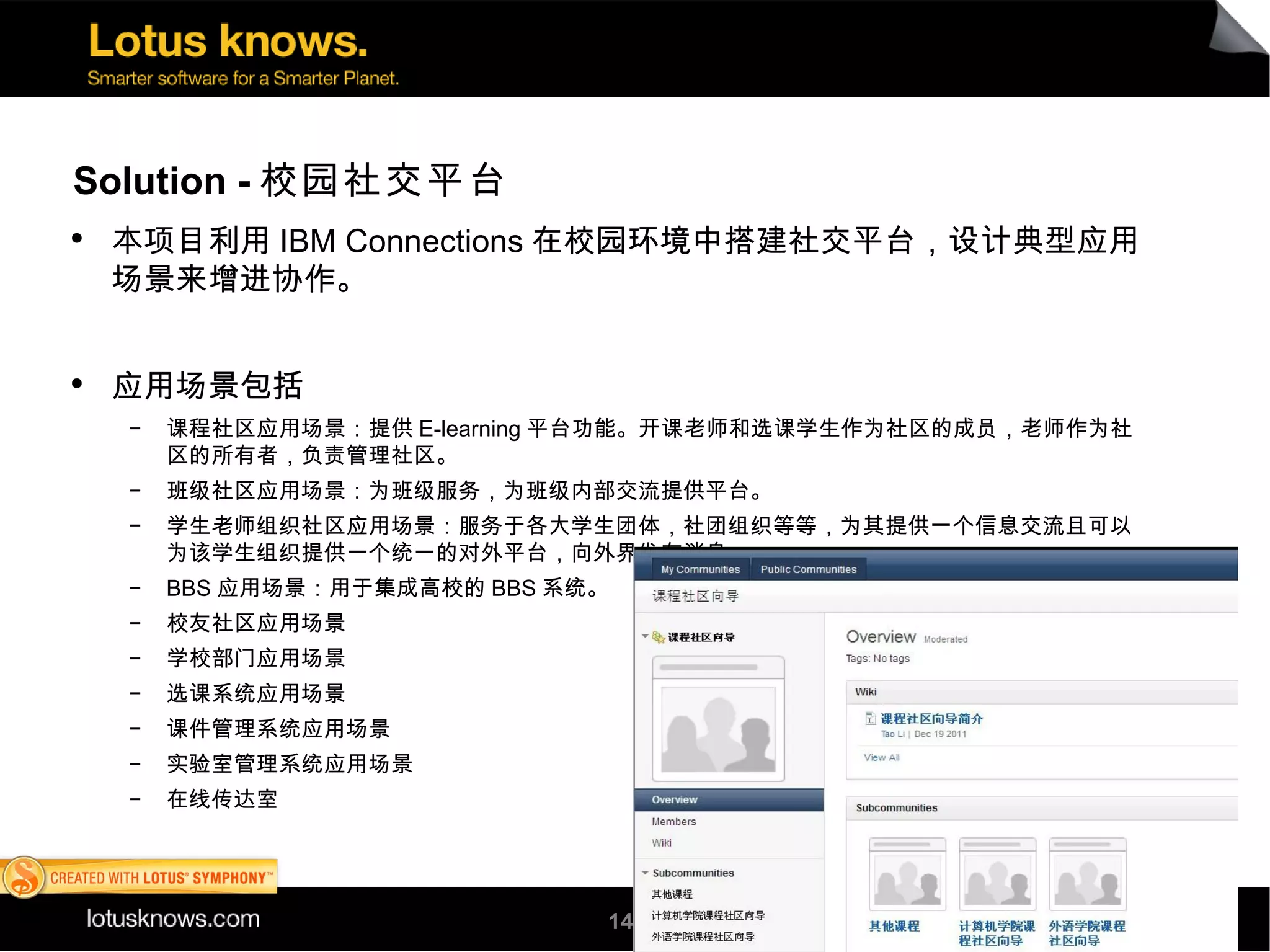 Solution - 校园社交平台
●
    本项目利用 IBM Connections 在校园环境中搭建社交平台，设计典型应用
    场景来增进协作。


●
    应用场景包括
    ▬
        课程社区应用场景：提供 E-learning 平台功能。开课老师和选课学生作为社区的成员，老师作为社
        区的所有者，负责管理社区。
    ▬
        班级社区应用场景：为班级服务，为班级内部交流提供平台。
    ▬
        学生老师组织社区应用场景：服务于各大学生团体，社团组织等等，为其提供一个信息交流且可以
        为该学生组织提供一个统一的对外平台，向外界发布消息。
    ▬
        BBS 应用场景：用于集成高校的 BBS 系统。
    ▬
        校友社区应用场景
    ▬
        学校部门应用场景
    ▬
        选课系统应用场景
    ▬
        课件管理系统应用场景
    ▬
        实验室管理系统应用场景
    ▬
        在线传达室




                               14
 