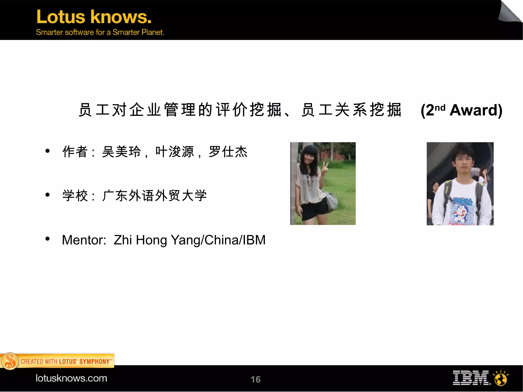 员工对企业管理的评价挖掘、员工关系挖掘             (2nd Award)

●
    作者 : 吴美玲 , 叶浚源 , 罗仕杰


●
    学校 : 广东外语外贸大学


●
    Mentor: Zhi Hong Yang/China/IBM




                                16
 