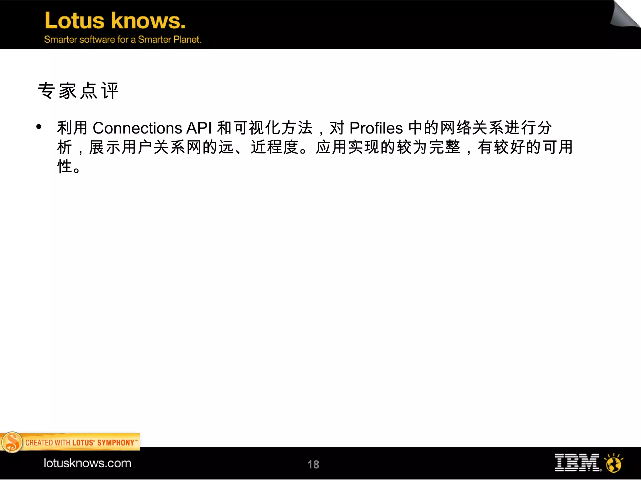 专家点评
●
    利用 Connections API 和可视化方法，对 Profiles 中的网络关系进行分
    析，展示用户关系网的远、近程度。应用实现的较为完整，有较好的可用
    性。




                          18
 