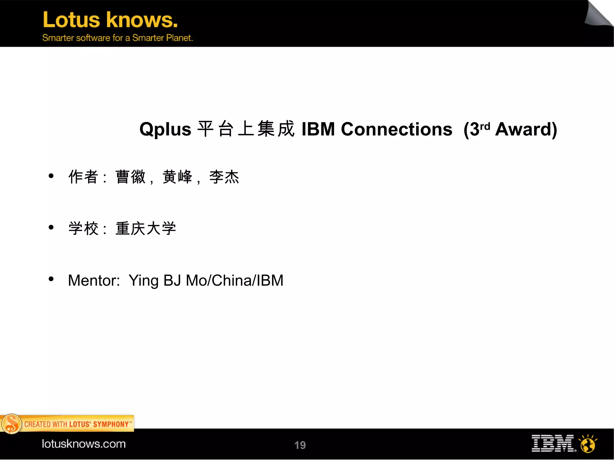 Qplus 平台上集成 IBM Connections (3rd Award)

●
    作者 : 曹徽 , 黄峰 , 李杰


●
    学校 : 重庆大学


●
    Mentor: Ying BJ Mo/China/IBM




                                   19
 