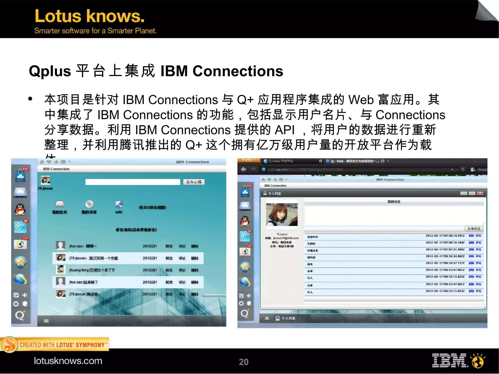 Qplus 平台上集成 IBM Connections
●
    本项目是针对 IBM Connections 与 Q+ 应用程序集成的 Web 富应用。其
    中集成了 IBM Connections 的功能，包括显示用户名片、与 Connections
    分享数据。利用 IBM Connections 提供的 API ，将用户的数据进行重新
    整理，并利用腾讯推出的 Q+ 这个拥有亿万级用户量的开放平台作为载
    体。




                          20
 