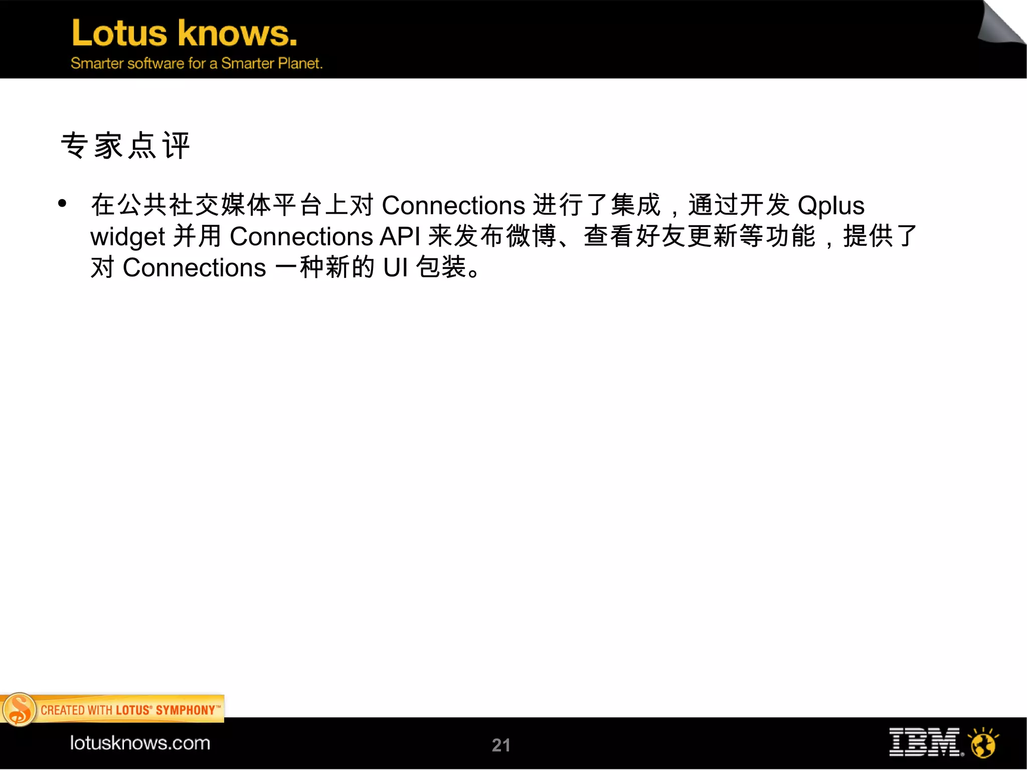 专家点评
●
    在公共社交媒体平台上对 Connections 进行了集成，通过开发 Qplus
    widget 并用 Connections API 来发布微博、查看好友更新等功能，提供了
    对 Connections 一种新的 UI 包装。




                         21
 