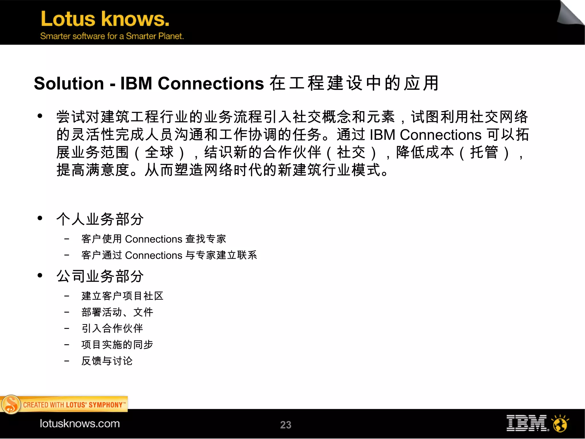 Solution - IBM Connections 在工程建设中的应用
●
    尝试对建筑工程行业的业务流程引入社交概念和元素，试图利用社交网络
    的灵活性完成人员沟通和工作协调的任务。通过 IBM Connections 可以拓
    展业务范围（全球），结识新的合作伙伴（社交），降低成本（托管），
    提高满意度。从而塑造网络时代的新建筑行业模式。


●
    个人业务部分
    ▬
        客户使用 Connections 查找专家
    ▬
        客户通过 Connections 与专家建立联系
●
    公司业务部分
    ▬
        建立客户项目社区
    ▬
        部署活动、文件
    ▬
        引入合作伙伴
    ▬
        项目实施的同步
    ▬
        反馈与讨论




                                   23
 