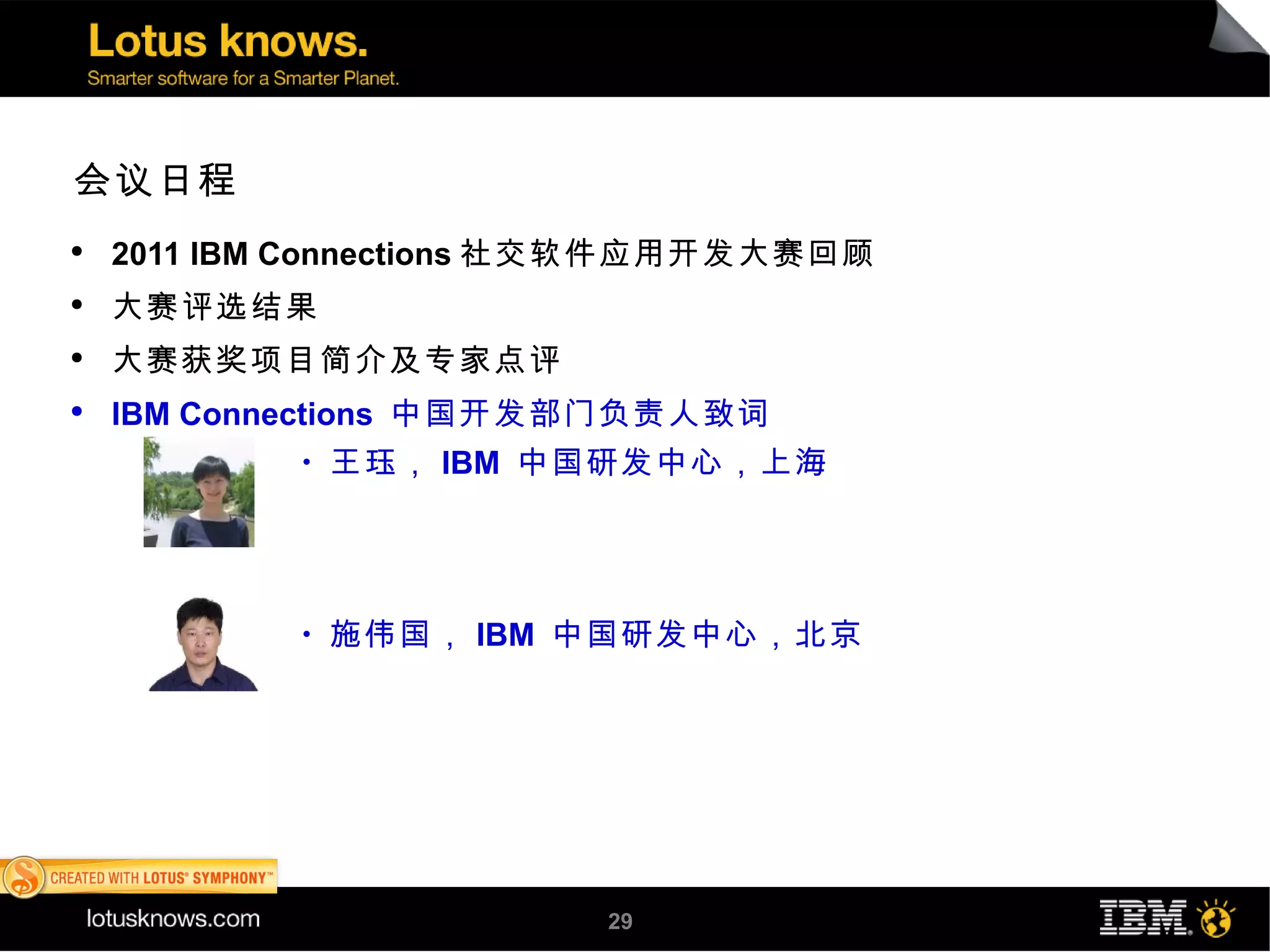 会议日程
●
    2011 IBM Connections 社交软件应用开发大赛回顾
●
    大赛评选结果
●
    大赛获奖项目简介及专家点评
●
    IBM Connections 中国开发部门负责人致词
            ●
                王珏， IBM 中国研发中心，上海




            ●
                施伟国， IBM 中国研发中心，北京




                         29
 