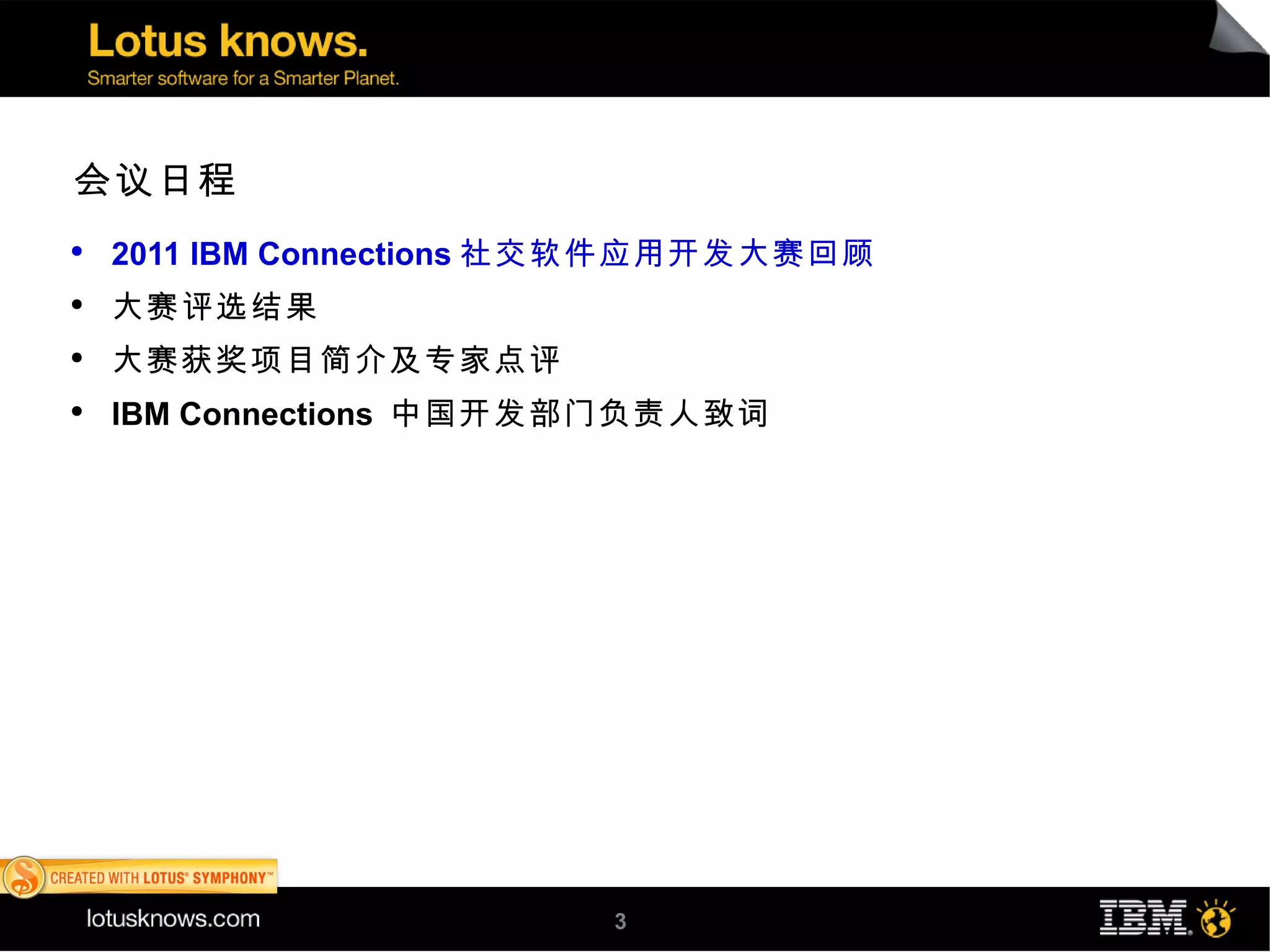 会议日程
●
    2011 IBM Connections 社交软件应用开发大赛回顾
●
    大赛评选结果
●
    大赛获奖项目简介及专家点评
●
    IBM Connections 中国开发部门负责人致词




                         3
 