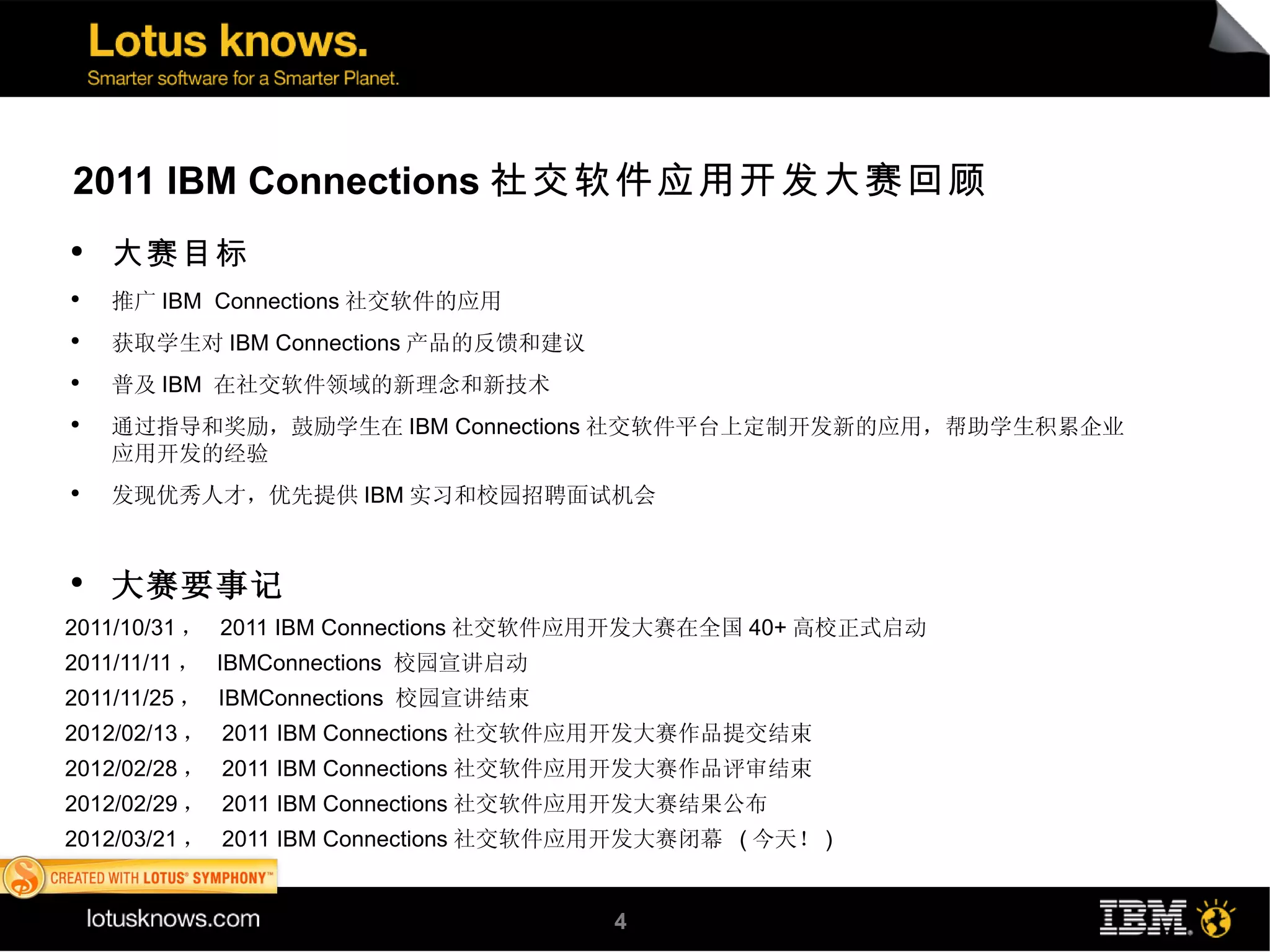 2011 IBM Connections 社交软件应用开发大赛回顾
    ●
        大赛目标
    ●
        推广 IBM Connections 社交软件的应用
    ●
        获取学生对 IBM Connections 产品的反馈和建议
    ●
        普及 IBM 在社交软件领域的新理念和新技术
    ●
        通过指导和奖励，鼓励学生在 IBM Connections 社交软件平台上定制开发新的应用，帮助学生积累企业
        应用开发的经验
    ●
        发现优秀人才，优先提供 IBM 实习和校园招聘面试机会


    ●
        大赛要事记
2011/10/31 ， 2011 IBM Connections 社交软件应用开发大赛在全国 40+ 高校正式启动
●



2011/11/11 ， IBMConnections 校园宣讲启动
●



2011/11/25 ， IBMConnections 校园宣讲结束
●



2012/02/13 ， 2011 IBM Connections 社交软件应用开发大赛作品提交结束
●



2012/02/28 ， 2011 IBM Connections 社交软件应用开发大赛作品评审结束
●



2012/02/29 ， 2011 IBM Connections 社交软件应用开发大赛结果公布
●



2012/03/21 ， 2011 IBM Connections 社交软件应用开发大赛闭幕 ( 今天！ )
●




                                         4
 