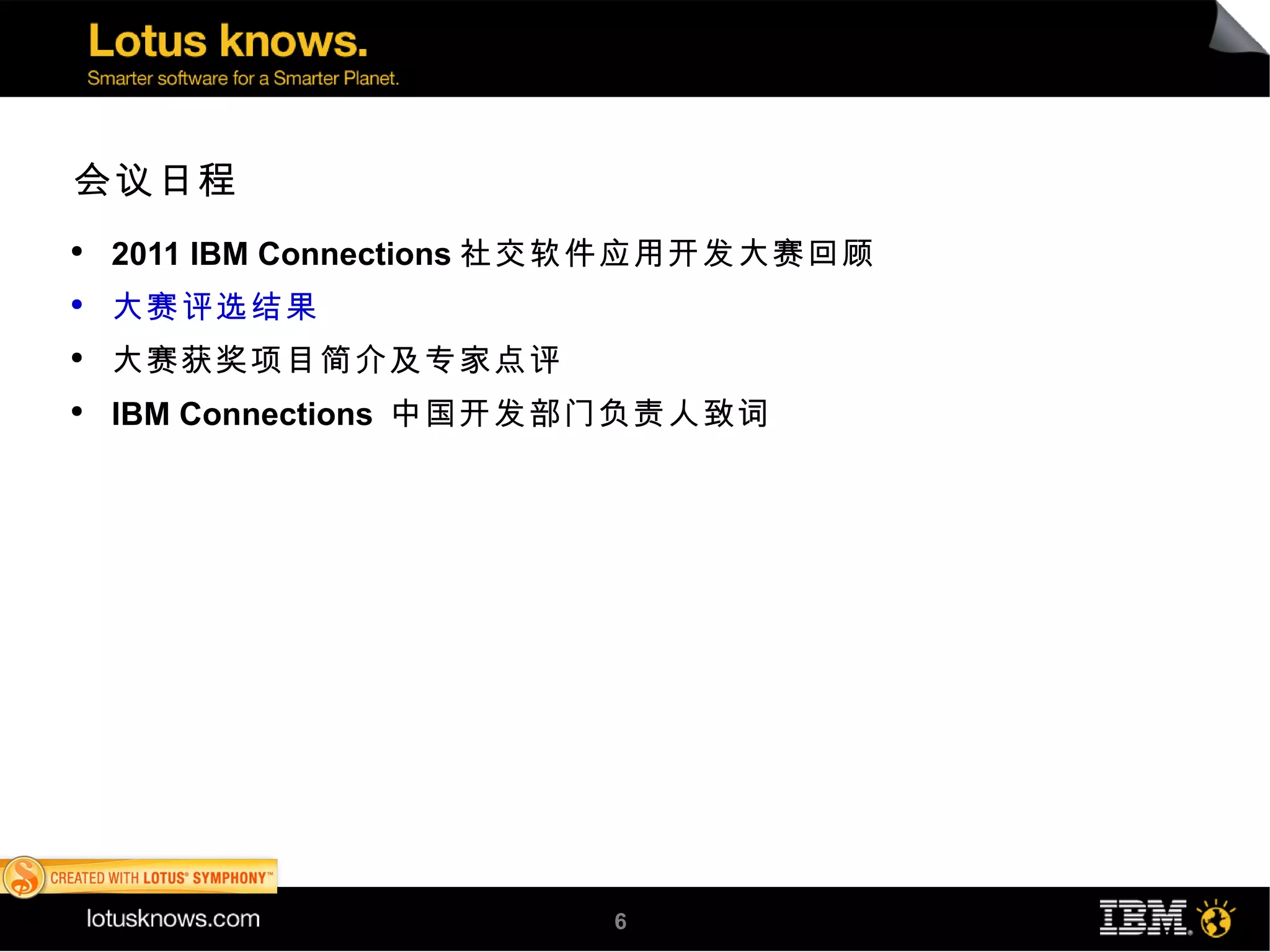 会议日程
●
    2011 IBM Connections 社交软件应用开发大赛回顾
●
    大赛评选结果
●
    大赛获奖项目简介及专家点评
●
    IBM Connections 中国开发部门负责人致词




                         6
 