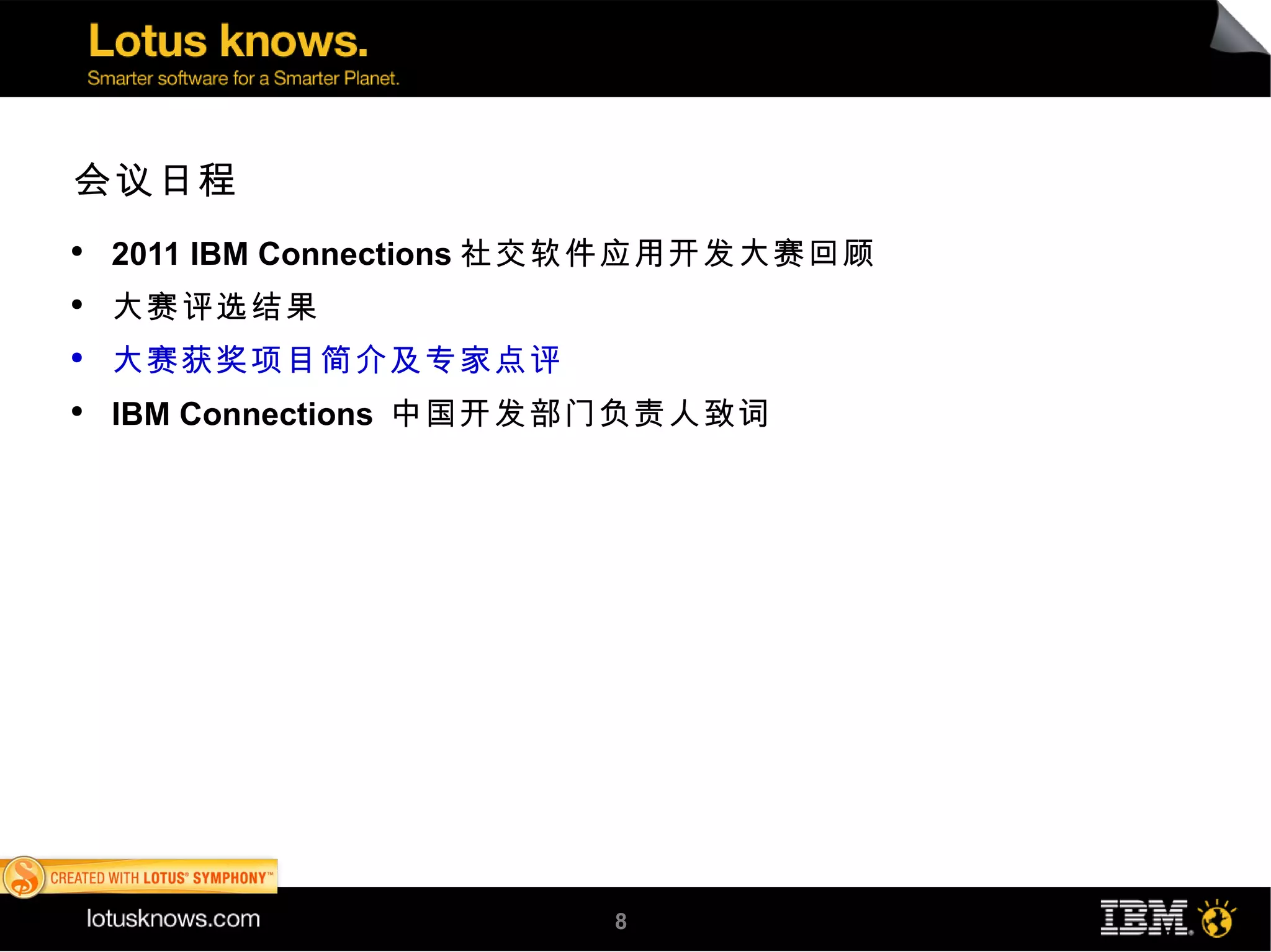 会议日程
●
    2011 IBM Connections 社交软件应用开发大赛回顾
●
    大赛评选结果
●
    大赛获奖项目简介及专家点评
●
    IBM Connections 中国开发部门负责人致词




                         8
 