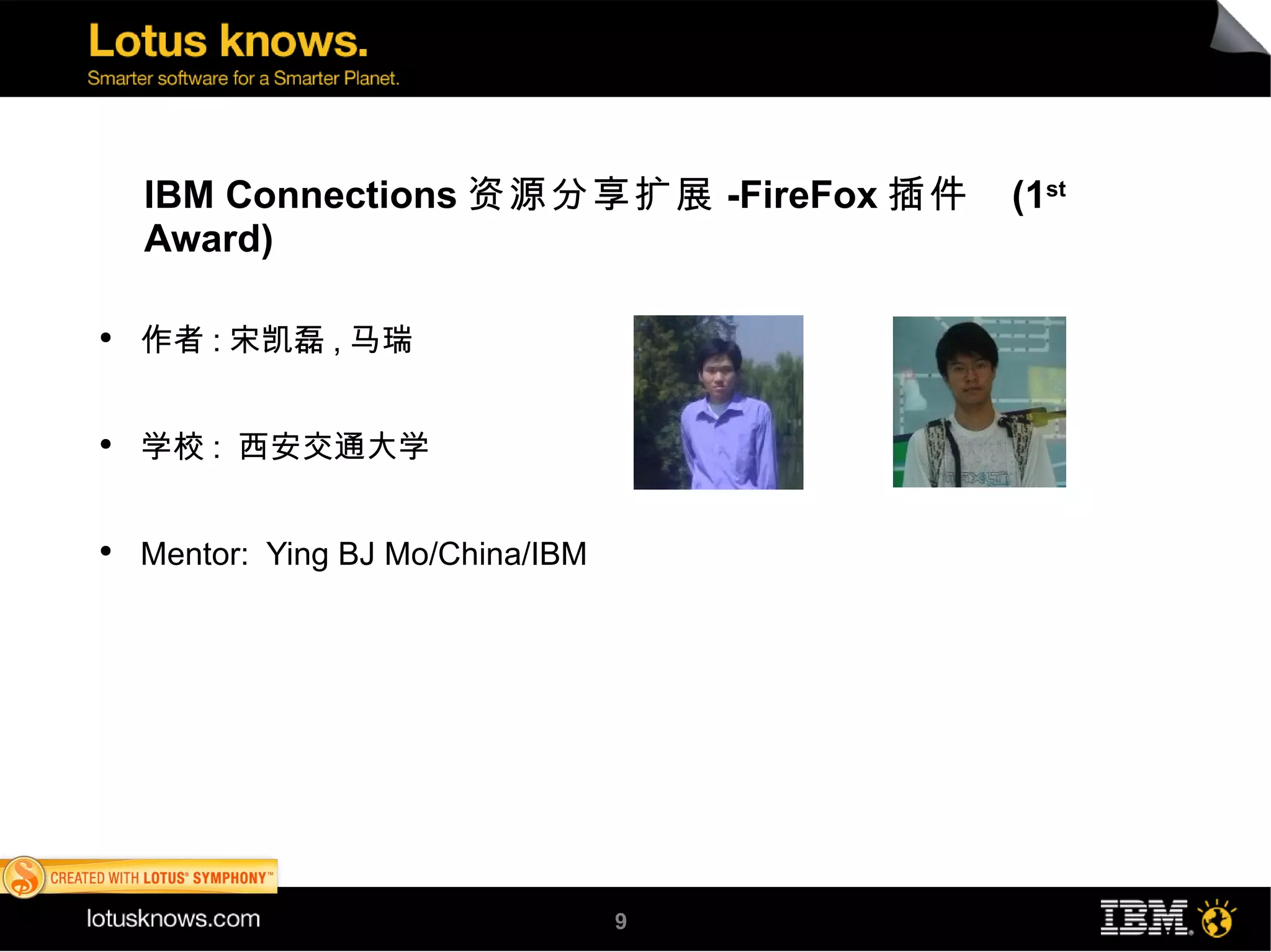IBM Connections 资源分享扩展 -FireFox 插件   (1st
    Award)

●
    作者 : 宋凯磊 , 马瑞


●
    学校 : 西安交通大学


●
    Mentor: Ying BJ Mo/China/IBM




                                   9
 
