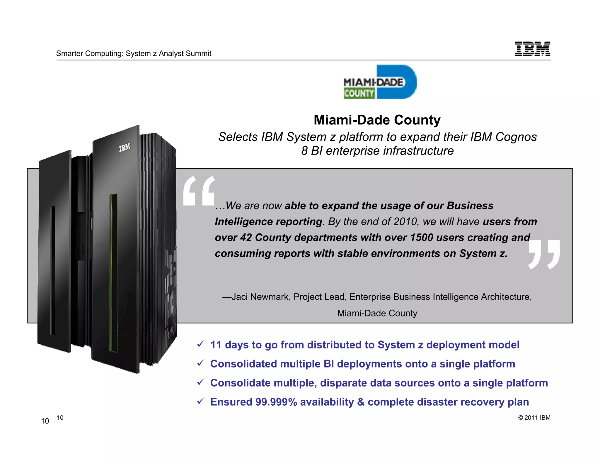 Smarter Computing: System z Analyst Summit




                                                                         Miami-Dade County
                                                  Selects IBM System z platform to expand their IBM Cognos
                                                                8 BI enterprise infrastructure



                                                  …We are now able to expand the usage of our Business
                                                  Intelligence reporting. By the end of 2010, we will have users from
                                                  over 42 County departments with over 1500 users creating and
                                                  consuming reports with stable environments on System z.



                                                   —Jaci Newmark, Project Lead, Enterprise Business Intelligence Architecture,
                                                                              Miami-Dade County


                                              11 days to go from distributed to System z deployment model
                                              Consolidated multiple BI deployments onto a single platform
                                              Consolidate multiple, disparate data sources onto a single platform
                                              Ensured 99.999% availability & complete disaster recovery plan
     10                                                                                                                   © 2011 IBM
10        10
 