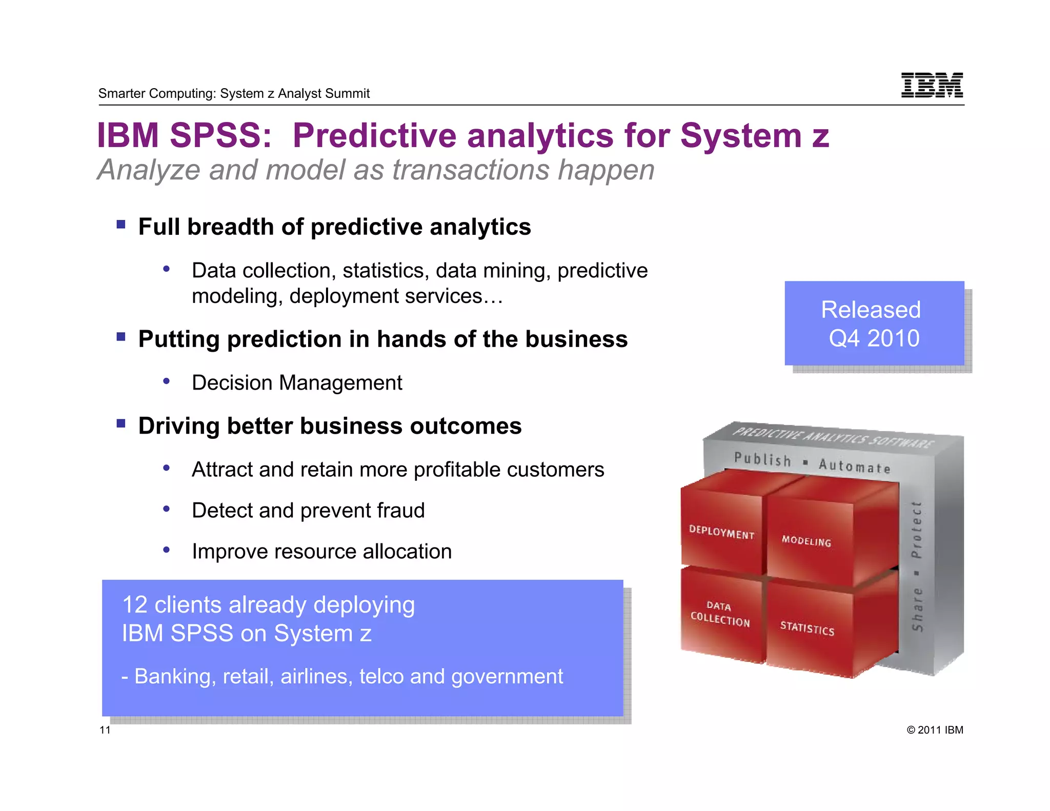 Smarter Computing: System z Analyst Summit


IBM SPSS: Predictive analytics for System z
Analyze and model as transactions happen
          Full breadth of predictive analytics
            • Data collection, statistics, data mining, predictive
               modeling, deployment services…
                                                                     Released
                                                                     Released
          Putting prediction in hands of the business                Q4 2010
                                                                      Q4 2010
            • Decision Management
          Driving better business outcomes
            • Attract and retain more profitable customers
            • Detect and prevent fraud
            • Improve resource allocation

     12 clients already deploying
      12 clients already deploying
     IBM SPSS on System zz
      IBM SPSS on System
     - -Banking, retail, airlines, telco and government
         Banking, retail, airlines, telco and government
11                                                                         © 2011 IBM
     11
 