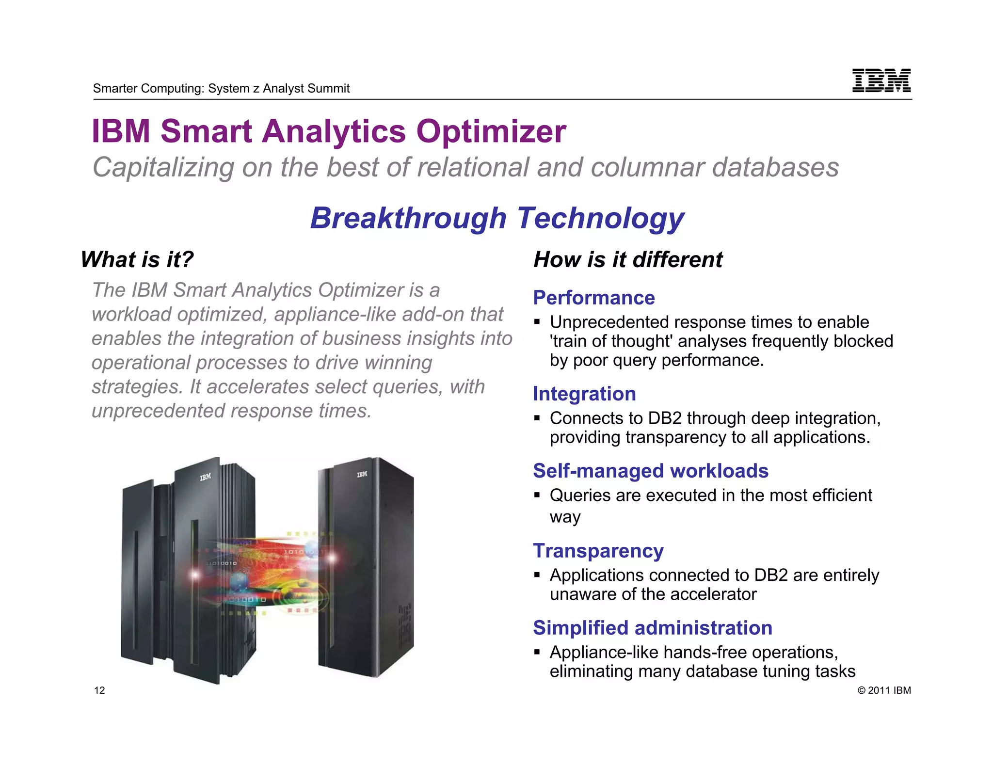 Smarter Computing: System z Analyst Summit


 IBM Smart Analytics Optimizer
 Capitalizing on the best of relational and columnar databases
                                    Breakthrough Technology
What is it?                                          How is it different
 The IBM Smart Analytics Optimizer is a              Performance
 workload optimized, appliance-like add-on that       Unprecedented response times to enable
 enables the integration of business insights into    'train of thought' analyses frequently blocked
 operational processes to drive winning               by poor query performance.
 strategies. It accelerates select queries, with     Integration
 unprecedented response times.                        Connects to DB2 through deep integration,
                                                      providing transparency to all applications.
                                                     Self-managed workloads
                                                      Queries are executed in the most efficient
                                                      way
                                                     Transparency
                                                      Applications connected to DB2 are entirely
                                                      unaware of the accelerator
                                                     Simplified administration
                                                      Appliance-like hands-free operations,
                                                      eliminating many database tuning tasks
 12                                                                                            © 2011 IBM
      12
 