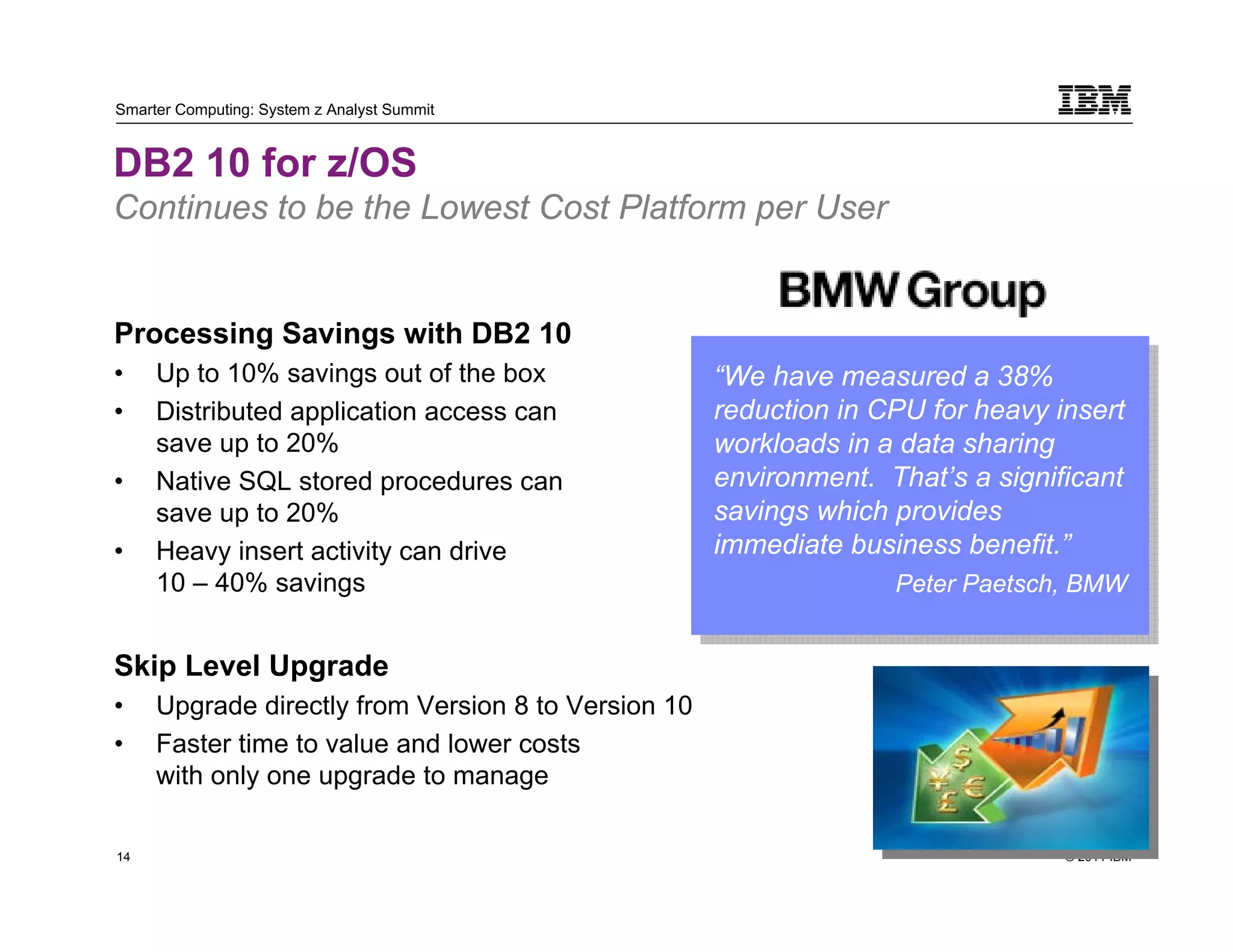 Smarter Computing: System z Analyst Summit


DB2 10 for z/OS
Continues to be the Lowest Cost Platform per User


Processing Savings with DB2 10
•         Up to 10% savings out of the box                “We have measured a 38%
                                                           “We have measured a 38%
•         Distributed application access can              reduction in CPU for heavy insert
                                                           reduction in CPU for heavy insert
          save up to 20%                                  workloads in a data sharing
                                                           workloads in a data sharing
•         Native SQL stored procedures can                environment. That’s a significant
                                                           environment. That’s a significant
          save up to 20%                                  savings which provides
                                                           savings which provides
•         Heavy insert activity can drive                 immediate business benefit.”
                                                           immediate business benefit.”
          10 – 40% savings                                              Peter Paetsch, BMW
                                                                         Peter Paetsch, BMW

Skip Level Upgrade
•         Upgrade directly from Version 8 to Version 10
•         Faster time to value and lower costs
          with only one upgrade to manage

14                                                                                    © 2011 IBM
     14
 