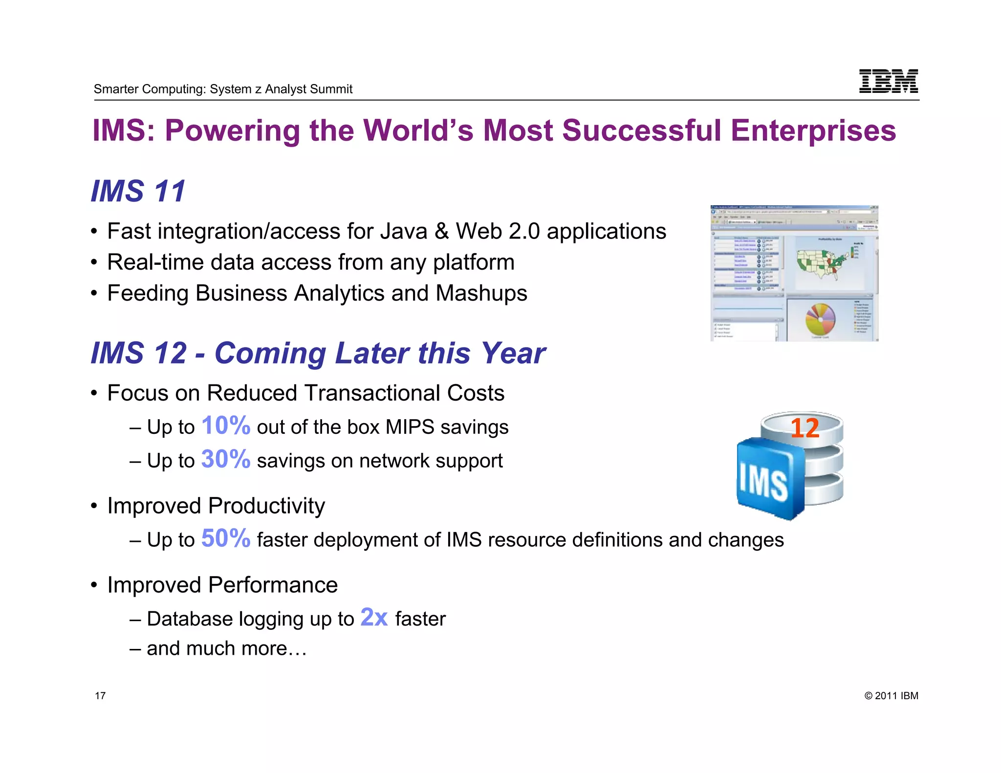 Smarter Computing: System z Analyst Summit


IMS: Powering the World’s Most Successful Enterprises

IMS 11
• Fast integration/access for Java & Web 2.0 applications
• Real-time data access from any platform
• Feeding Business Analytics and Mashups

IMS 12 - Coming Later this Year
• Focus on Reduced Transactional Costs
          – Up to 10% out of the box MIPS savings                                 12
          – Up to 30% savings on network support

• Improved Productivity
          – Up to 50% faster deployment of IMS resource definitions and changes

• Improved Performance
          – Database logging up to 2x faster
          – and much more…

17                                                                                     © 2011 IBM
     17
 