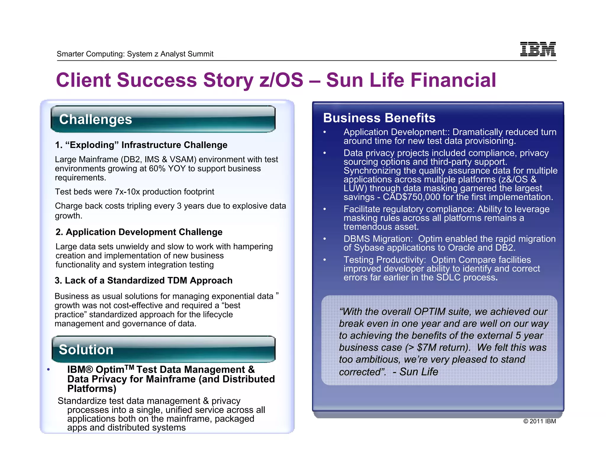 Smarter Computing: System z Analyst Summit


    Client Success Story z/OS – Sun Life Financial
     Challenges                                                      Business Benefits
                                                                     •    Application Development:: Dramatically reduced turn
    1. “Exploding” Infrastructure Challenge                               around time for new test data provisioning.
                                                                     •    Data privacy projects included compliance, privacy
    Large Mainframe (DB2, IMS & VSAM) environment with test               sourcing options and third-party support.
    environments growing at 60% YOY to support business                   Synchronizing the quality assurance data for multiple
    requirements.                                                         applications across multiple platforms (z&/OS &
    Test beds were 7x-10x production footprint                            LUW) through data masking garnered the largest
                                                                          savings - CAD$750,000 for the first implementation.
    Charge back costs tripling every 3 years due to explosive data   •    Facilitate regulatory compliance: Ability to leverage
    growth.                                                               masking rules across all platforms remains a
                                                                          tremendous asset.
    2. Application Development Challenge
                                                                     •    DBMS Migration: Optim enabled the rapid migration
    Large data sets unwieldy and slow to work with hampering              of Sybase applications to Oracle and DB2.
    creation and implementation of new business
                                                                     •    Testing Productivity: Optim Compare facilities
    functionality and system integration testing                          improved developer ability to identify and correct
    3. Lack of a Standardized TDM Approach                                errors far earlier in the SDLC process.

    Business as usual solutions for managing exponential data ”
    growth was not cost-effective and required a “best
    practice” standardized approach for the lifecycle                    “With the overall OPTIM suite, we achieved our
    management and governance of data.                                   break even in one year and are well on our way
                                                                         to achieving the benefits of the external 5 year
     Solution                                                            business case (> $7M return). We felt this was
                                                                         too ambitious, we’re very pleased to stand
•      IBM® OptimTM Test Data Management &                               corrected”. - Sun Life
       Data Privacy for Mainframe (and Distributed
       Platforms)
    Standardize test data management & privacy
       processes into a single, unified service across all
    22 applications both on the mainframe, packaged                                                                   © 2011 IBM
       22
       apps and distributed systems
 