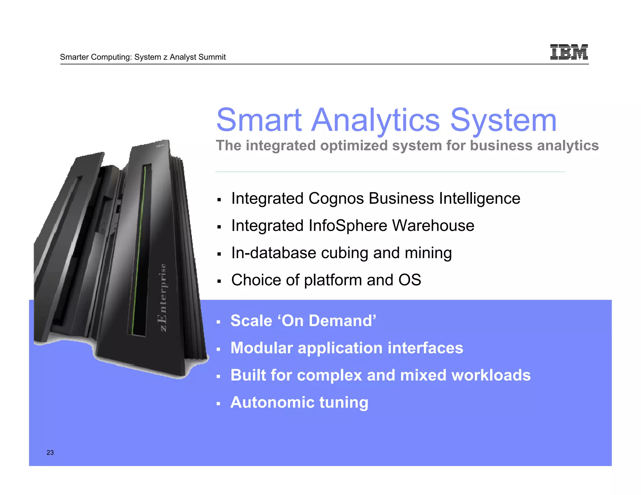 Smarter Computing: System z Analyst Summit




                                            Smart Analytics System
                                            The integrated optimized system for business analytics


                                                  Integrated Cognos Business Intelligence
                                                  Integrated InfoSphere Warehouse
                                                  In-database cubing and mining
                                                  Choice of platform and OS

                                                  Scale ‘On Demand’
                                                  Modular application interfaces
                                                  Built for complex and mixed workloads
                                                  Autonomic tuning

     23                                                                                     © 2011 IBM
23        23
 