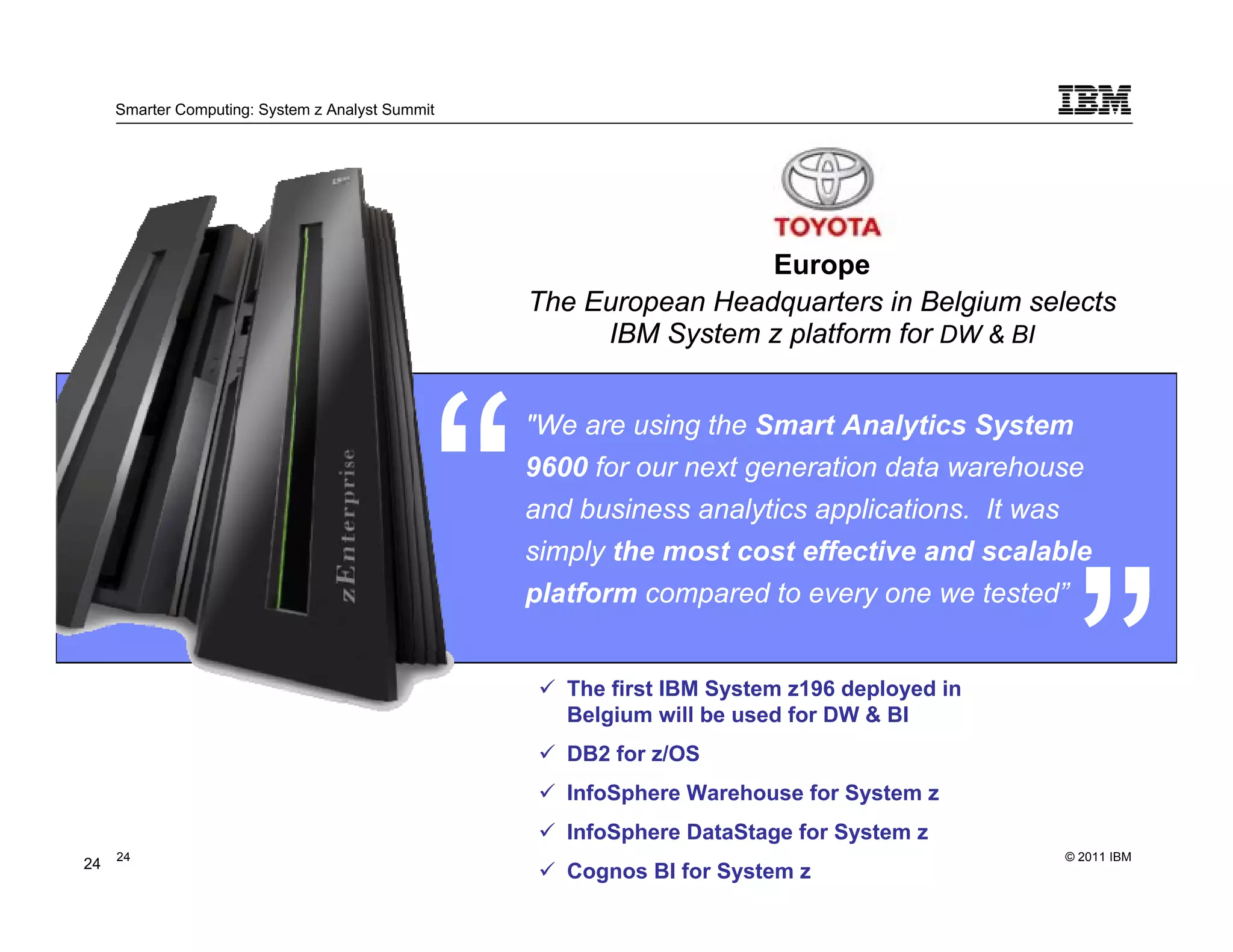 Smarter Computing: System z Analyst Summit




                                                                   Europe
                                                  The European Headquarters in Belgium selects
                                                       IBM System z platform for DW & BI


                                                  "We are using the Smart Analytics System
                                                  9600 for our next generation data warehouse
                                                  and business analytics applications. It was
                                                  simply the most cost effective and scalable
                                                  platform compared to every one we tested”


                                                     The first IBM System z196 deployed in
                                                     Belgium will be used for DW & BI
                                                     DB2 for z/OS
                                                     InfoSphere Warehouse for System z
                                                     InfoSphere DataStage for System z
     24                                                                                      © 2011 IBM
24        24
                                                     Cognos BI for System z
 