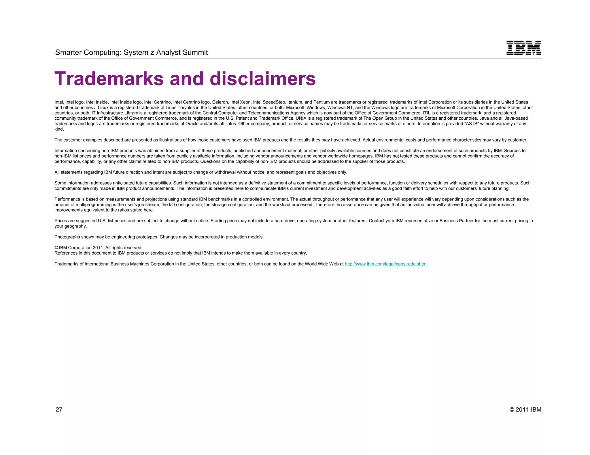 Smarter Computing: System z Analyst Summit



Trademarks and disclaimers
Intel, Intel logo, Intel Inside, Intel Inside logo, Intel Centrino, Intel Centrino logo, Celeron, Intel Xeon, Intel SpeedStep, Itanium, and Pentium are trademarks or registered trademarks of Intel Corporation or its subsidiaries in the United States
and other countries./ Linux is a registered trademark of Linus Torvalds in the United States, other countries, or both. Microsoft, Windows, Windows NT, and the Windows logo are trademarks of Microsoft Corporation in the United States, other
countries, or both. IT Infrastructure Library is a registered trademark of the Central Computer and Telecommunications Agency which is now part of the Office of Government Commerce. ITIL is a registered trademark, and a registered
community trademark of the Office of Government Commerce, and is registered in the U.S. Patent and Trademark Office. UNIX is a registered trademark of The Open Group in the United States and other countries. Java and all Java-based
trademarks and logos are trademarks or registered trademarks of Oracle and/or its affiliates. Other company, product, or service names may be trademarks or service marks of others. Information is provided "AS IS" without warranty of any
kind.

The customer examples described are presented as illustrations of how those customers have used IBM products and the results they may have achieved. Actual environmental costs and performance characteristics may vary by customer.

Information concerning non-IBM products was obtained from a supplier of these products, published announcement material, or other publicly available sources and does not constitute an endorsement of such products by IBM. Sources for
non-IBM list prices and performance numbers are taken from publicly available information, including vendor announcements and vendor worldwide homepages. IBM has not tested these products and cannot confirm the accuracy of
performance, capability, or any other claims related to non-IBM products. Questions on the capability of non-IBM products should be addressed to the supplier of those products.

All statements regarding IBM future direction and intent are subject to change or withdrawal without notice, and represent goals and objectives only.

Some information addresses anticipated future capabilities. Such information is not intended as a definitive statement of a commitment to specific levels of performance, function or delivery schedules with respect to any future products. Such
commitments are only made in IBM product announcements. The information is presented here to communicate IBM's current investment and development activities as a good faith effort to help with our customers' future planning.

Performance is based on measurements and projections using standard IBM benchmarks in a controlled environment. The actual throughput or performance that any user will experience will vary depending upon considerations such as the
amount of multiprogramming in the user's job stream, the I/O configuration, the storage configuration, and the workload processed. Therefore, no assurance can be given that an individual user will achieve throughput or performance
improvements equivalent to the ratios stated here.

Prices are suggested U.S. list prices and are subject to change without notice. Starting price may not include a hard drive, operating system or other features. Contact your IBM representative or Business Partner for the most current pricing in
your geography.

Photographs shown may be engineering prototypes. Changes may be incorporated in production models.

© IBM Corporation 2011. All rights reserved.
References in this document to IBM products or services do not imply that IBM intends to make them available in every country.

Trademarks of International Business Machines Corporation in the United States, other countries, or both can be found on the World Wide Web at http://www.ibm.com/legal/copytrade.shtml.




27                                                                                                                                                                                                                                          © 2011 IBM
     27
 